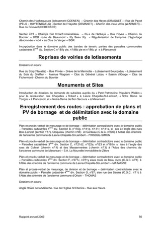 Rapport annuel 2009 50
Chemin des Hochequeues (lotissement COENEN) – Chemin des Hayes (DRAGUET) – Rue de Payot
(PELS – HUYTENDAELS) - Sentier de l’Hayette (DEMANET) – Chemin des vieux Amis (WARNIER) –
Rue du Couvent (DEDECKER)
Sentier n°78 – Champs Del Croix/Fontainebleau – Ru e de l’Abbaye – Rue Privée – Chemin du
Bonnier – RDB route de Beaumont - Ry Beau Ry - Régularisation de l’emprise d’égouttage
dénommée « lot 4 » au Clos du Verger – BGR
Incorporation dans le domaine public des bandes de terrain, parties des parcelles communales
cadastrées 5
ème
div. Section C n°185y pie, n°186b pie et n°186c pi e à Plancenoit
Reprises de voiries de lotissements
Dossiers en cours :
Rue du Coq (Placette) – Rue Privée – Drève de la Marmotte – Lotissement Boucquéau – Lotissement
du Bois du Greffier - Avenue Wagram – Clos du Général Lobau + Bassin d’Orage – Clos de
Fichermont - Chemin du Bonnier
Monuments et Sites
Introduction de dossiers de demande de subsides auprès du « Petit Patrimoine Populaire Wallon »
pour la restauration des Chapelles « Robert » à Lasne Chapelle-St-Lambert, « Notre Dame de
Tongre » à Plancenoit, et « Notre-Dame de Bon Secours » à Maransart.
Enregistrement des routes : approbation de plans et
PV de bornage et de délimitation avec le domaine
public
Plan et procès-verbal de mesurage et de bornage – délimitation contradictoire avec le domaine public
– Parcelles cadastrées 1
ème
div. Section B, n°140g, n°141p, n°141r, n°141s, si ses à l’angle des rues
Bois Lionnet (sentier n°57), Cloqueau (chemin n°46) et Genleau (C.G.C. n°206) à l’Atlas des chemins
de l’ancienne commune de Lasne-Chapelle-St-Lambert – PIRSOUL-SIMON
Plan et procès-verbal de mesurage et de bornage – délimitation contradictoire avec le domaine public
– Parcelles cadastrées 3
ème
div. Section C, n°121d2, n°122a, n°123 et n°165m s ises à l’angle des
rues de Colinet (chemin n°11) et des Massennerées ( chemin n°13) à l’Atlas des chemins de
l’ancienne commune de Maransart – S.A. La Nouvelle Immobilière le Zèbre
Plan et procès-verbal de mesurage et de bornage – délimitation contradictoire avec le domaine public
– Parcelles cadastrées 1
ème
div. Section F, n°271v, n°271y sises route de Beau mont (C.G.C. n°71) à
l’Atlas des chemins de l’ancienne commune de Lasne-Chapelle-St-Lambert – MATAIGNE
Plan et procès-verbal de mesurage, de division et de bornage – délimitation contradictoire avec le
domaine public – Parcelle cadastrée 4
ème
div. Section G, n°87l, sise rue des Saules (C.G.C. n°71) à
l’Atlas des chemins de l’ancienne commune d’Ohain – THOMAS
Dossiers en cours :
Angle Route de la Marache / rue de l’Eglise St Etienne - Rue aux Fleurs
 