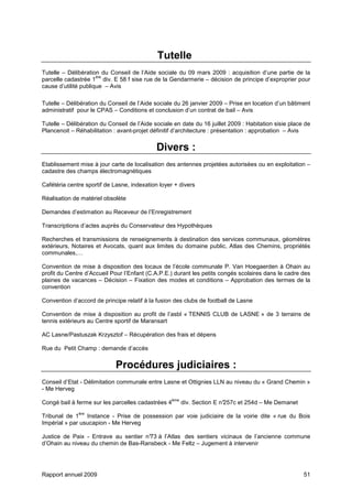 Rapport annuel 2009 51
Tutelle
Tutelle – Délibération du Conseil de l’Aide sociale du 09 mars 2009 : acquisition d’une partie de la
parcelle cadastrée 1
ère
div. E 58 f sise rue de la Gendarmerie – décision de principe d’exproprier pour
cause d’utilité publique – Avis
Tutelle – Délibération du Conseil de l’Aide sociale du 26 janvier 2009 – Prise en location d’un bâtiment
administratif pour le CPAS – Conditions et conclusion d’un contrat de bail – Avis
Tutelle – Délibération du Conseil de l’Aide sociale en date du 16 juillet 2009 : Habitation sisie place de
Plancenoit – Réhabilitation : avant-projet définitif d’architecture : présentation : approbation – Avis
Divers :
Etablissement mise à jour carte de localisation des antennes projetées autorisées ou en exploitation –
cadastre des champs électromagnétiques
Cafétéria centre sportif de Lasne, indexation loyer + divers
Réalisation de matériel obsolète
Demandes d’estimation au Receveur de l’Enregistrement
Transcriptions d’actes auprès du Conservateur des Hypothèques
Recherches et transmissions de renseignements à destination des services communaux, géomètres
extérieurs, Notaires et Avocats, quant aux limites du domaine public, Atlas des Chemins, propriétés
communales,…
Convention de mise à disposition des locaux de l’école communale P. Van Hoegaerden à Ohain au
profit du Centre d’Accueil Pour l’Enfant (C.A.P.E.) durant les petits congés scolaires dans le cadre des
plaines de vacances – Décision – Fixation des modes et conditions – Approbation des termes de la
convention
Convention d’accord de principe relatif à la fusion des clubs de football de Lasne
Convention de mise à disposition au profit de l’asbl « TENNIS CLUB de LASNE » de 3 terrains de
tennis extérieurs au Centre sportif de Maransart
AC Lasne/Pastuszak Krzysztof – Récupération des frais et dépens
Rue du Petit Champ : demande d’accès
Procédures judiciaires :
Conseil d’Etat - Délimitation communale entre Lasne et Ottignies LLN au niveau du « Grand Chemin »
- Me Herveg
Congé bail à ferme sur les parcelles cadastrées 4
ème
div. Section E n°257c et 254d – Me Demanet
Tribunal de 1
ère
Instance - Prise de possession par voie judiciaire de la voirie dite « rue du Bois
Impérial » par usucapion - Me Herveg
Justice de Paix - Entrave au sentier n°73 à l’Atlas des sentiers vicinaux de l’ancienne commune
d’Ohain au niveau du chemin de Bas-Ransbeck - Me Feltz – Jugement à intervenir
 