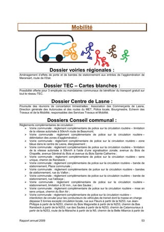 Rapport annuel 2009 53
Mobilité
Dossier voiries régionales :
Aménagement d’effets de porte et de bandes de stationnement aux entrées de l’agglomération de
Maransart, route de l’Etat.
Dossier TEC – Cartes blanches :
Possibilité offerte pour 3 employés ou mandataires communaux de bénéficier du transport gratuit sur
tout le réseau TEC.
Dossier Centre de Lasne :
Poursuite des réunions de concertation trimestrielles : Association des Commerçants de Lasne,
Direction générale des Autoroutes et des routes du MET, Police locale, Bourgmestre, Echevin des
Travaux et de la Mobilité, responsables des Services Travaux et Mobilité.
Dossiers Conseil communal :
Règlements complémentaires de circulation :
Voirie communale : règlement complémentaire de police sur la circulation routière – limitation
de la vitesse autorisée à 50km/h route de Beaumont;
Voirie communale : règlement complémentaire de police sur la circulation routière –
délimitation des zones d’agglomération ;
Voirie communale : règlement complémentaire de police sur la circulation routière – zone
bleue dans le centre de Lasne, élargissement ;
Voirie communale : règlement complémentaire de police sur la circulation routière – limitation
de la vitesse autorisée à 50km/h à l’aide d’une signalisation zonale, avenue du Bois de
Chapelle, avenue Général du Bois et avenue du Bois Sainte Catherine ;
Voirie communale : règlement complémentaire de police sur la circulation routière – sens
unique, chemin de Ransbeck ;
Voirie communale : règlement complémentaire de police sur la circulation routière – bande de
stationnement, Place communale ;
Voirie communale : règlement complémentaire de police sur la circulation routière – bandes
de stationnement, rue du Vallon ;
Voirie communale : règlement complémentaire de police sur la circulation routière – bande de
stationnement, rue l’abbaye ;
Voirie communale : règlement complémentaire de police sur la circulation routière –
stationnement, limitation à 30 min., rue des Saules ;
Voirie communale : règlement complémentaire de police sur la circulation routière – mise en
sens unique, chemin du Bon Air ;
Voirie communale : règlement complémentaire de police sur la circulation routière –
interdiction de circuler pour les conducteurs de véhicules de transit dont la masse en charge
dépasse 5 tonnes excepté circulation locale, rue aux Fleurs à partir de la N253, rue Jean-
Philippe à partir de la N253, chemin du Bois Magonette à partir de la N253, chemin de Bas
Ransbeck à partir de la N253, rue des Saules à partir de la N253, chemin de Catamouriaux à
partir de la N253, route de la Marache à partir de la N5, chemin de la Belle Alliance à partir de
 