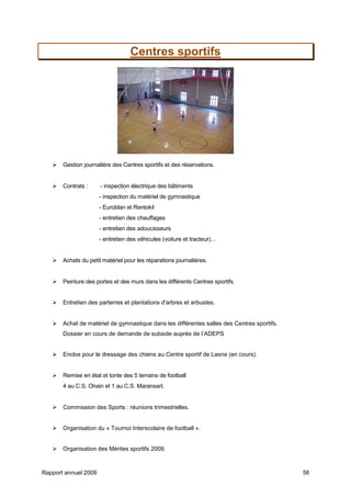 Rapport annuel 2009 56
Centres sportifs
Gestion journalière des Centres sportifs et des réservations.
Contrats : - inspection électrique des bâtiments
- inspection du matériel de gymnastique
- Euroblan et Rentokil
- entretien des chauffages
- entretien des adoucisseurs
- entretien des véhicules (voiture et tracteur)…
Achats du petit matériel pour les réparations journalières.
Peinture des portes et des murs dans les différents Centres sportifs.
Entretien des parterres et plantations d'arbres et arbustes.
Achat de matériel de gymnastique dans les différentes salles des Centres sportifs.
Dossier en cours de demande de subside auprès de l’ADEPS
Enclos pour le dressage des chiens au Centre sportif de Lasne (en cours).
Remise en état et tonte des 5 terrains de football
4 au C.S. Ohain et 1 au C.S. Maransart.
Commission des Sports : réunions trimestrielles.
Organisation du « Tournoi Interscolaire de football ».
Organisation des Mérites sportifs 2009.
 