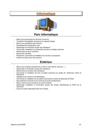 Rapport annuel 2009 67
Informatique
Parc informatique
- Mise à jour permanente du site de la commune
- Transfert et réinstallation de licences du logiciel Cadapli.
- Mise à jour quotidienne des Antivirus.
- Développement d’application web.
- Dépannage et information auprès des utilisateurs
- Commande, installation et configuration de deux nouvelles machines.
- Restauration de deux machines.
- Backup des données.
- Recherche, commande et installation de nouveaux composants.
- Gestion et mises à jour des serveurs.
Extérieur
- Mises à jour diverses (programmes, antivirus, site Internet, serveurs,…)
- Dépannage et information auprès des utilisateurs
- Maintenance et entretien des ordinateurs
- Commande et installation de trois nouvelles machines aux écoles de : Maransart, Ohain et
Plancenoit.
- Câblage d’une machine à la bibliothèque.
- Commande et installation de nouvelles imprimantes à l’école de Maransart et Ohain.
- Raccordement à Internet d’une machine de l’école de Maransart.
- Mise en place d’une connection au cercle d’histoire.
- Dépannage, installation et information auprès des écoles, bibliothèques et CPAS de la
commune.
- Suivis du projet cyberclasse dans les 3 écoles.
 