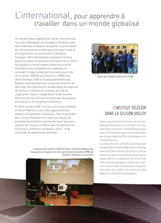 L’international, pour apprendre à
                     travailler dans un monde globalisé
     Un des principaux objectifs de l’action internationale
     consiste à développer les échanges d’étudiants avec
     des universités étrangères de qualité. La prescription
     par nos partenaires académiques étrangers reste le
     principal vecteur de recrutement d’étudiants
     étrangers. 20 % des étudiants rejoignent l’Institut
     grâce aux salons étudiants et à CampusFrance. Enfin,
     les congrès où les principaux acteurs du marché
     international de l’enseignement supérieur se
     retrouvent chaque année sont une autre source de
     recrutement. NAFSA aux États-Unis, APAIE pour
     l’Asie-Pacifique, EAIE en Europe permettent aux
     équipes internationales de l’Institut de resserrer les
                                                                                   Stand de l’Institut Télécom à l’EAIE



     liens avec leurs partenaires académiques étrangers et
     de mettre en chantier de nouveaux accords de
     coopération. Ceux-ci s’apparentent à des accords
     commerciaux qui facilitent les échanges réciproques
     d’étudiants et d’enseignants-chercheurs.
     En 2010, le salon EAIE s’est tenu en France, à Nantes.
     L’Institut Télécom a saisi cette opportunité pour
     réaliser une opération d’envergure. Pour la première
     fois, l’Institut disposait d’un stand sur lequel une
     animation permanente a permis de nouer plusieurs
     dizaines de nouveaux contacts avec des partenaires
     australiens, brésiliens, norvégiens, turcs… et de
     consolider les partenariats existants.




                    L’antenne de l’Institut Télécom dans la Silicon Valley a été
                  inaugurée en duplex lors de la première Convention PME de
                                                 l’Institut Télécom en mai 2010
                                                                                               L’INSTITUT TÉLÉCOM
                                                                                           DANS LA SILICON VALLEY
                                                                                     Dans le cadre de l’internationalisation de ses activi-
                                                                                     tés et pour être présent sur le « hot spot » de l’inno-
                                                                                     vation qu’est la Californie, l’Institut Télécom a ouvert
                                                                                     en avril 2010 une antenne dans la Silicon Valley ayant
                                                                                     pour mission d’aider les PME à se développer sur le
                                                                                     continent américain.
                                                                                     Ce « hub californien » a été créé en partenariat avec
                                                                                     Carnegie Mellon University (CMU). Basée à Pittsburgh
                                                                                     (côte est des États-Unis) et à San Francisco, CMU est
                                                                                     l’une des meilleures universités américaines dans le
                                                                                     domaine des STIC. Le partenariat de l’Institut avec
                                                                                     cette université prestigieuse, initié par notre impli-
                                                                                     cation conjointe dans l’innovation, est une opportu-
                                                                                     nité unique pour étendre les missions de cette
                                                                                     antenne à la recherche et l’enseignement.




12
 