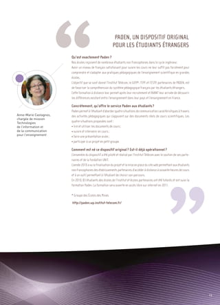 Sommaire




Anne-Marie Castagnos,
chargée de mission
Technologies
de l’information et
de la communication
pour l’enseignement
                                                            PADEN, UN DISPOSITIF ORIGINAL
                                                           POUR LES ÉTUDIANTS ÉTRANGERS
                        Qu’est exactement Paden ?
                        Nos écoles reçoivent de nombreux étudiants non francophones dans le cycle ingénieur.
                        Avoir un niveau de français satisfaisant pour suivre les cours ne leur suffit pas forcément pour
                        comprendre et s’adapter aux pratiques pédagogiques de l’enseignement scientifique en grandes
                        écoles.
                        L’objectif que se sont donné l’Institut Télécom, le GEM*, l’EPF et l’ESTP, partenaires de PADEN, est
                        de favoriser la compréhension du système pédagogique français par les étudiants étrangers.
                        Cette formation à distance leur permet après leur recrutement et AVANT leur arrivée de découvrir
                        les différences existant entre l’enseignement dans leur pays et l’enseignement en France.

                        Concrètement, qu’offre le service Paden aux étudiants ?
                        Paden permet à l’étudiant d’aborder quatre situations de communication caractéristiques à travers
                        des activités pédagogiques qui s’appuient sur des documents réels de cours scientifiques. Les
                        quatre situations proposées sont :
                        • lire et utiliser les documents de cours ;
                        • suivre et intervenir en cours ;
                        • faire une présentation orale ;
                        • participer à un projet en petit groupe.

                        Comment est né ce dispositif original ? Est-il déjà opérationnel ?
                        L’ensemble du dispositif a été piloté et réalisé par l’Institut Télécom avec le soutien de ses parte-
                        naires et de la Fondation UNIT.
                        L’année 2010 a vu la finalisation du projet et la mise en place du site web permettant aux étudiants
                        non francophones des établissements partenaires d’accéder à distance à soixante heures de cours
                        et à un outil permettant à l’étudiant de choisir son parcours.
                        En 2010, 83 étudiants des écoles de l’Institut et écoles partenaires ont été tutorés et ont suivi la
                        formation Paden. La formation sera ouverte en accès libre sur internet en 2011.

                        * Groupe des Écoles des Mines

                        http://paden.wp.institut-telecom.fr/




                                                                                                                                       13
 