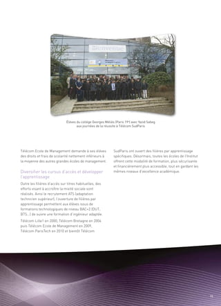 Sommaire




Diversifier les cursus d’accès et développer
Télécom Ecole de Management demande à ses élèves          SudParis ont ouvert des filières par apprentissage




l’apprentissage
des droits et frais de scolarité nettement inférieurs à   spécifiques. Désormais, toutes les écoles de l’Institut
la moyenne des autres grandes écoles de management.       offrent cette modalité de formation, plus sécurisante
                                                          et financièrement plus accessible, tout en gardant les
                                                          mêmes niveaux d’excellence académique.


Outre les filières d’accès sur titres habituelles, des
efforts visant à accroître la mixité sociale sont
réalisés. Ainsi le recrutement ATS (adaptation
technicien supérieur), l’ouverture de filières par
apprentissage permettent aux élèves issus de
formations technologiques de niveau BAC+2 (DUT,
BTS…) de suivre une formation d’ingénieur adaptée.
Télécom Lille1 en 2000, Télécom Bretagne en 2004
puis Télécom Ecole de Management en 2009,
Télécom ParisTech en 2010 et bientôt Télécom




                                                                                                                     15
 