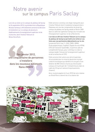 Notre avenir
                        sur le campus Paris                                       Saclay
     Lors de sa visite sur le campus du plateau de Saclay   Cette annonce constitue une étape marquante pour




            Dès janvier 2012,
     le 24 septembre 2010, le président de la République    l’Institut Télécom dont l’installation programmée à




     une cinquantaine de personnes
     Nicolas Sarkozy a officiellement annoncé la décision   Palaiseau est une des composantes du projet de
     d’installation sur ce campus de plusieurs              campus du plateau de Saclay validé en février 2009




               s’installera
     établissements d’enseignement supérieur et de          dans le cadre de l’opération Campus du ministère de




      dans les nouveaux bâtiments
                                                            l’Enseignement supérieur et de la Recherche.
     recherche, dont l’Institut Télécom et




              Nano-INNOV
     Mines ParisTech.                                       L’arrivée en 2016 de l’Institut Télécom sur le campus
                                                            du plateau de Saclay lui permettra de renforcer ses
                                                            liens avec ses partenaires déjà présents sur le site
                                                            (université Paris-Sud 11, CEA, CNRS, INRIA,
                                                            École polytechnique, Supélec), Digiteo (le seul RTRA
                                                            STIC de France) et System@tic, le premier pôle de
                                                            compétitivité français, pour contribuer à créer le
                                                            campus leader français de l’enseignement supérieur
                                                            et de la recherche en STIC.
                                                            Cette annonce fait suite à une série d’avancées
                                                            structurantes pour la mise en œuvre de ce projet
                                                            collectif d’envergure qui bénéficie d’une part d’une
                                                            dotation de 850 millions d’euros au titre du plan
                                                            campus et d’autre part de 1 milliard d’euros dans le
                                                            cadre de l’Emprunt national (investissements
                                                            d’avenir).
                                                            Ainsi, la promulgation le 3 juin 2010 de la loi relative
                                                            au Grand Paris a donné lieu à la création de




                                       © MDP - XDGA - FAA




16
 