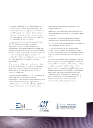 – s’engager pleinement, et en cohérence avec la            consultation formelle prévue au printemps 2011.
  construction de l’institut, dans la dynamique des        Il s’agit notamment :
  partenariats locaux, voulue par le Gouvernement et       – d’éléments sous-tendant les diverses dispositions
  visant à renforcer notre système d’enseignement            du projet de décret statutaire du futur Institut Mines-
  supérieur et de recherche face à la concurrence            Télécom ;
  internationale pour mieux répondre aux impératifs
                                                           – d’un projet de convention type de rattachement
  de compétitivité de notre économie.
                                                             d’une école des Mines au nouvel établissement ;
Le projet consiste à créer un institut ayant le statut
                                                           – et d’un recueil d’hypothèses de travail concernant le
d’EPSCP (Établissement public à caractère
                                                             fonctionnement du futur institut.
scientifique, culturel et professionnel) - grand
établissement, qui intègre dès sa création les écoles      Le cadre de gestion actuel des personnels de
des télécommunications comme le fait actuellement          l’Institut Télécom sera par ailleurs adapté courant
                                                                                                                Sommaire




l’Institut Télécom, les écoles des Mines lui étant, dans   2011 pour pouvoir s’appliquer comme cadre de gestion
un premier temps, rattachées en application de             unique des personnels contractuels au sein du futur
l’article L719-10 du code de l’éducation, en conservant    Institut.
leur statut d’établissement public à caractère             Par ailleurs, plusieurs actions concrètes ont déjà été
administratif.                                             menées par l’Institut Télécom en partenariat avec les
Cette démarche a été préparée par la mise en place         écoles des Mines dès l’année 2010, comme l’ouverture
de structures de pilotage du projet et de plusieurs        en septembre de la filière de formation « TIC et
groupes de travail, qui ont fortement mobilisé les         Santé » montée à Montpellier avec l’École des Mines
personnels de l’Institut Télécom tout au long de           d’Alès et les universités UM1 et UM2, la signature en
l’année 2010 et au-delà.                                   septembre d’une convention de partenariat avec
                                                           l’Indian Institute of Technology (IIT) de Bombay, ou
Les réflexions conduites dans ce cadre ont débouché
                                                           encore la mise en place concrétisée début 2011 de
sur la rédaction de plusieurs documents
                                                           doubles diplômes entre Télécom Ecole de
communiqués aux différents conseils d’administration
                                                           Management et quatre écoles des Mines.
et conseils d’école ainsi qu’aux organisations
syndicales, ce qui a permis des échanges approfondis
et des enrichissements avant même la phase de




                                                                                                                       23
 