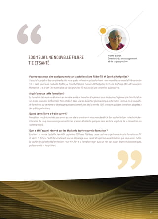 Pierre Baylet
                                                                                              Directeur du développement
                                                                                              et de la prospective
                                                                                                                                   Sommaire




ZOOM SUR UNE NOUVELLE FILIÈRE
TIC ET SANTÉ

Pouvez-vous nous dire quelques mots sur la création d’une filière TIC et Santé à Montpellier ?
Il s’agit d’un projet né des complémentarités entre quatre partenaires qui souhaitaient créer ensemble une nouvelle filière orientée
TIC et Santé pour leurs étudiants. Portée par l’Institut Télécom, l’université Montpellier II, l’École des Mines d’Alès et l’université
Montpellier 1, le projet s’est matérialisé par la signature le 17 mai 2010 d’une convention quadripartite.

À qui s’adresse cette formation ?
La formation s’adresse aux étudiants en dernière année de formation d’ingénieur issus des écoles d’ingénieurs de l’Institut et de
ses écoles associées, de l’École des Mines d’Alès et à des salariés du secteur pharmaceutique en formation continue. Un « bouquet »
de formations sur ce thème se développera progressivement avec dès la rentrée 2011 un master, puis des formations adaptées à
des publics particuliers.

Quand cette filière a-t-elle ouvert ?
Nous étions tous très motivés pour ouvrir au plus vite la formation et nous avons bénéficié d’un soutien fort des collectivités ter-
ritoriales. Du coup, nous avons pu accueillir les premiers étudiants quelques mois après la signature de la convention, en
septembre 2010.

Quel a été l’accueil réservé par les étudiants à cette nouvelle formation ?
Excellent ! La rentrée s’est effectuée le 14 septembre 2010 avec 26 élèves, ce qui confirme la pertinence de cette formation en TIC
et Santé. 26 élèves, c’est très satisfaisant pour un démarrage aussi rapide et supérieur aux estimations que nous avions faites.
Le soutien des collectivités territoriales reste très fort et la formation reçoit aussi un très bon accueil des milieux économiques,
professionnels et hospitaliers.




                                                                                                                                          27
 