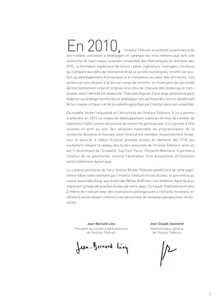 En 2010,                           l’Institut Télécom a conforté la pertinence de
son modèle consistant à développer en synergie ses trois métiers que sont une
recherche de haut niveau couvrant l’ensemble des thématiques du domaine des
STIC, la formation supérieure de futurs cadres ingénieurs, managers, docteurs
qu’il prépare aux défis de l’économie et de la société numériques, et enfin un sou-
tien au développement économique et à l’innovation au cœur des territoires. Ces
actions se concrétisent à la fois au niveau de l’Institut, en tirant parti de son mode
de fonctionnement collectif original, et à celui de chacune des écoles qui le com-
posent, dont l’identité est respectée. Chacune dispose d’une large autonomie pour
élaborer sa stratégie territoriale et développer ses partenariats, tout en bénéficiant
de la « masse critique » et de la visibilité apportées par l’Institut dans son ensemble.

Ce modèle fonde l’originalité et l’attractivité de l’Institut Télécom. Il lui a permis
d’atteindre en 2010 un niveau de développement inédit en termes de nombre de
                                                                                       Sommaire




diplômés (1 624) comme de volume de recherche partenariale. Il lui permet d’être
reconnu et actif au sein des alliances nationales de programmation de la
recherche Allistene et Aviesan, dont l’Institut est membre respectivement fonda-
teur et associé. Il séduit d’autres grandes écoles du domaine des STIC qui
souhaitent intégrer le réseau des écoles associées de l’Institut Télécom, ainsi en
est-il récemment de l’Enseeiht, Sup’Com Tunis, l’Enseirb-Matmeca. Il permet à
l’Institut de se positionner comme l’animateur d’un écosystème d’innovation
particulièrement dynamique.

La création prochaine du futur Institut Mines-Télécom bénéficiera de cette expé-
rience bâtie collectivement par l’Institut Télécom et ses écoles, et permettra au
nouvel ensemble élargi aux écoles des Mines d’afficher une ambition digne du plus
important groupe de grandes écoles de notre pays. Ce nouvel établissement sera
à même de rivaliser avec des institutions prestigieuses à l’échelle mondiale, en
offrant à ses étudiants comme à ses personnels de nouvelles perspectives stimu-
lantes.




              Jean-Bernard Lévy                          Jean-Claude Jeanneret
     Président du conseil d’administration               Administrateur général
             de l’Institut Télécom                        de l’Institut Télécom




                                                                                              1
 