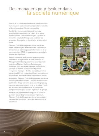 la société numérique
     Des managers pour évoluer dans


     L’essor de la société de l’information fait de l’industrie
     numérique un secteur leader de la création d’activités
     et de richesses pour l’économie mondiale.
     Au côté des chercheurs et des ingénieurs qui
     produisent la connaissance et créent de la valeur,
     notre économie a besoin de managers capables de
     mener les projets technologiques, accélérer les
     processus d’innovation et démultiplier la valeur ainsi
     créée.
     Télécom Ecole de Management forme ces perles
     rares : des managers dotés de solides compétences
     en sciences et technologies de l’information et de la
     communication (STIC), et capables de comprendre le
     monde des ingénieurs.
     Depuis trente ans, les étudiants, les enseignants-
     chercheurs et le personnel de Télécom Ecole de
     Management font campus commun avec la jumelle
     ingénieure Télécom SudParis. Cette synergie
     historique entre les deux écoles s’est renforcée fin
     2010 par la création d’un cursus bidiplômant
     « ingénieur manager » dont les cours débuteront en
     septembre 2011. Ce cursus bidiplômant est également
     proposé avec d’autres écoles d’ingénieurs du groupe.
     Aujourd’hui, Télécom Ecole de Management est l’école
     de management de l’Institut Télécom, et demain celle
     de l’Institut Mines-Télécoms. Avec les entreprises au
     cœur de ses enseignements et de sa stratégie, l’école
     est un centre de compétences et de ressources
     complémentaires pour tous les ingénieurs du groupe.
     Forte de son positionnement singulier au sein d’un
     puissant groupe de grandes écoles d’ingénieurs,
     Télécom Ecole de Management forme les managers
     de la société numérique : la société d’aujourd’hui et
     de demain.




28
 