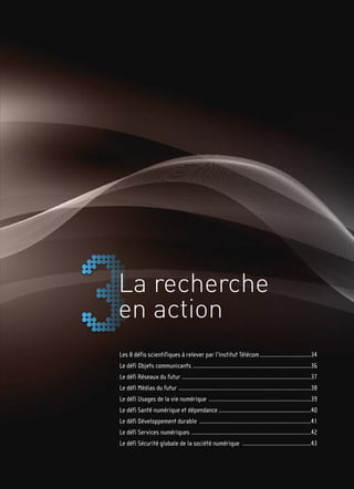 La recherche
en action
Les 8 défis scientifiques à relever par l’Institut Télécom ................................34
Le défi Objets communicants ..........................................................................36
Le défi Réseaux du futur .................................................................................37
Le défi Médias du futur ...................................................................................38
Le défi Usages de la vie numérique ................................................................39
Le défi Santé numérique et dépendance ..........................................................40
Le défi Développement durable ......................................................................41
Le défi Services numériques ...........................................................................42
Le défi Sécurité globale de la société numérique ...........................................43
 
