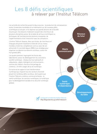 Les 8 défis scientifiques
                                     à relever par l’Institut Télécom



                                                                                                Réseaux
                                                                                                du futur
     Les activités de recherche puisent à deux sources : la production de connaissances
     autour d’avancées mondiales et la mobilisation sur de nouveaux défis
     scientifiques d’une part, et la réponse aux grands besoins de la Société
     d’autre part. Ces besoins mobilisent souvent des chercheurs de
     plusieurs disciplines autour de la levée de verrous scientifiques ou




                                                                                  Objets
     techniques, de l’architecture de solutions innovantes, de




                                                                               communicants
     l’expérimentation et de l’interaction avec les utilisateurs.
     L’Institut Télécom dispose, dans ses écoles, de chercheurs et
     d’équipes de pointe travaillant à l’état de l’art au niveau
     mondial, et dont les compétences sont au cœur de son
     attractivité. Il s’est doté depuis 2008 d’une stratégie pour
     organiser sa réponse aux besoins sociétaux, autour de
     huit grands défis.
     Les quatre premiers regroupent les forces des
     laboratoires autour du développement du socle de la
     société numérique : réseaux du futur pervasifs et
     ubiquitaires ; objets intelligents et communicants ;
     services de création, d’accès et de partage de
     contenus ; et enfin usages de la vie numérique.




                                                                                   Santé
                                                                                numérique
     Ce socle est le support d’une transformation




                                                                              et dépendance
     numérique qui impacte tous les secteurs d’activité
     posant de nombreux défis sociétaux, dont quatre que
     l’Institut Télécom a retenus comme prioritaires : la




                                                                                                Développement
     santé numérique, les services numériques, le numérique




                                                                                                   durable
     pour le développement durable et la sécurité numérique
     globale.




                                                  Le blog de la recherche Institut Télécom
                                                  http://blogrecherche.wp.institut-telecom.fr




34
 