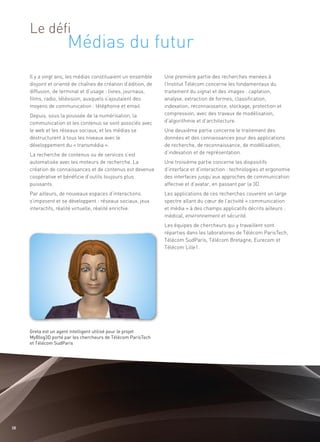 Médias du futur
     Le défi


     Il y a vingt ans, les médias constituaient un ensemble     Une première partie des recherches menées à
     disjoint et orienté de chaînes de création d’édition, de   l’Institut Télécom concerne les fondamentaux du
     diffusion, de terminal et d’usage : livres, journaux,      traitement du signal et des images : captation,
     films, radio, télévision, auxquels s’ajoutaient des        analyse, extraction de formes, classification,
     moyens de communication : téléphonie et email.             indexation, reconnaissance, stockage, protection et
     Depuis, sous la poussée de la numérisation, la             compression, avec des travaux de modélisation,
     communication et les contenus se sont associés avec        d’algorithmie et d’architecture.
     le web et les réseaux sociaux, et les médias se            Une deuxième partie concerne le traitement des
     déstructurent à tous les niveaux avec le                   données et des connaissances pour des applications
     développement du « transmédia ».                           de recherche, de reconnaissance, de modélisation,
     La recherche de contenus ou de services s’est              d’indexation et de représentation.
     automatisée avec les moteurs de recherche. La              Une troisième partie concerne les dispositifs
     création de connaissances et de contenus est devenue       d’interface et d’interaction : technologies et ergonomie
     coopérative et bénéficie d’outils toujours plus            des interfaces jusqu’aux approches de communication
     puissants.                                                 affective et d’avatar, en passant par la 3D.
     Par ailleurs, de nouveaux espaces d’interactions           Les applications de ces recherches couvrent un large
     s’imposent et se développent : réseaux sociaux, jeux       spectre allant du cœur de l’activité « communication
     interactifs, réalité virtuelle, réalité enrichie.          et média » à des champs applicatifs décrits ailleurs :
                                                                médical, environnement et sécurité.
                                                                Les équipes de chercheurs qui y travaillent sont
                                                                réparties dans les laboratoires de Télécom ParisTech,
                                                                Télécom SudParis, Télécom Bretagne, Eurecom et
                                                                Télécom Lille1.




     Greta est un agent intelligent utilisé pour le projet
     MyBlog3D porté par les chercheurs de Télécom ParisTech
     et Télécom SudParis




38
 