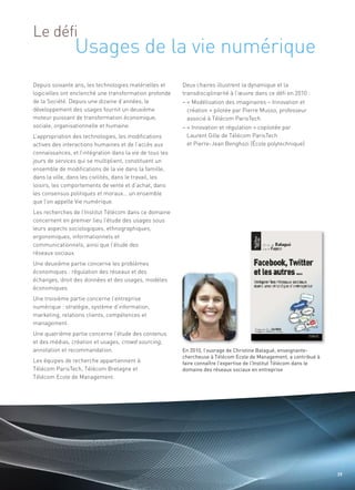 Usages de la vie numérique
Le défi


Depuis soixante ans, les technologies matérielles et      Deux chaires illustrent la dynamique et la
logicielles ont enclenché une transformation profonde     transdisciplinarité à l’œuvre dans ce défi en 2010 :
de la Société. Depuis une dizaine d’années, le            – « Modélisation des imaginaires – Innovation et
développement des usages fournit un deuxième                création » pilotée par Pierre Musso, professeur
moteur puissant de transformation économique,               associé à Télécom ParisTech
sociale, organisationnelle et humaine.                    – « Innovation et régulation » copilotée par
L’appropriation des technologies, les modifications         Laurent Gille de Télécom ParisTech
actives des interactions humaines et de l’accès aux         et Pierre-Jean Benghozi (École polytechnique)
connaissances, et l’intégration dans la vie de tous les
jours de services qui se multiplient, constituent un
ensemble de modifications de la vie dans la famille,
dans la ville, dans les civilités, dans le travail, les
loisirs, les comportements de vente et d’achat, dans
les consensus politiques et moraux… un ensemble
                                                                                                                 Sommaire




que l’on appelle Vie numérique.
Les recherches de l’Institut Télécom dans ce domaine
concernent en premier lieu l’étude des usages sous
leurs aspects sociologiques, ethnographiques,
ergonomiques, informationnels et
communicationnels, ainsi que l’étude des
réseaux sociaux.
Une deuxième partie concerne les problèmes
économiques : régulation des réseaux et des
échanges, droit des données et des usages, modèles
économiques.
Une troisième partie concerne l’entreprise
numérique : stratégie, système d’information,
marketing, relations clients, compétences et
management.
Une quatrième partie concerne l’étude des contenus
et des médias, création et usages, crowd sourcing,
annotation et recommandation.
Les équipes de recherche appartiennent à
Télécom ParisTech, Télécom Bretagne et
                                                          En 2010, l’ouvrage de Christine Balagué, enseignante-
                                                          chercheuse à Télécom Ecole de Management, a contribué à


Télécom Ecole de Management.
                                                          faire connaître l’expertise de l’Institut Télécom dans le
                                                          domaine des réseaux sociaux en entreprise




                                                                                                                        39
 