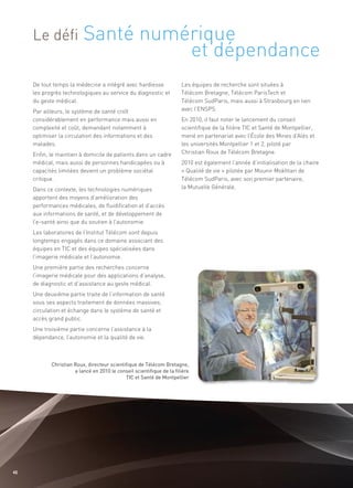 Santé numérique
                                    et dépendance
     Le défi


     De tout temps la médecine a intégré avec hardiesse                Les équipes de recherche sont situées à
     les progrès technologiques au service du diagnostic et            Télécom Bretagne, Télécom ParisTech et
     du geste médical.                                                 Télécom SudParis, mais aussi à Strasbourg en lien
     Par ailleurs, le système de santé croît                           avec l’ENSPS.
     considérablement en performance mais aussi en                     En 2010, il faut noter le lancement du conseil
     complexité et coût, demandant notamment à                         scientifique de la filière TIC et Santé de Montpellier,
     optimiser la circulation des informations et des                  mené en partenariat avec l’École des Mines d’Alès et
     malades.                                                          les universités Montpellier 1 et 2, piloté par
     Enfin, le maintien à domicile de patients dans un cadre           Christian Roux de Télécom Bretagne.
     médical, mais aussi de personnes handicapées ou à                 2010 est également l’année d’initialisation de la chaire
     capacités limitées devient un problème sociétal                   « Qualité de vie » pilotée par Mounir Mokhtari de
     critique.                                                         Télécom SudParis, avec son premier partenaire,
     Dans ce contexte, les technologies numériques                     la Mutuelle Générale.
     apportent des moyens d’amélioration des
     performances médicales, de fluidification et d’accès
     aux informations de santé, et de développement de
     l’e-santé ainsi que du soutien à l’autonomie.
     Les laboratoires de l’Institut Télécom sont depuis
     longtemps engagés dans ce domaine associant des
     équipes en TIC et des équipes spécialisées dans
     l’imagerie médicale et l’autonomie.
     Une première partie des recherches concerne
     l’imagerie médicale pour des applications d’analyse,
     de diagnostic et d’assistance au geste médical.
     Une deuxième partie traite de l’information de santé
     sous ses aspects traitement de données massives,
     circulation et échange dans le système de santé et
     accès grand public.
     Une troisième partie concerne l’assistance à la
     dépendance, l’autonomie et la qualité de vie.



            Christian Roux, directeur scientifique de Télécom Bretagne,
                      a lancé en 2010 le conseil scientifique de la filière
                                             TIC et Santé de Montpellier




40
 