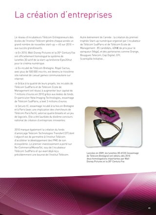 La création d’entreprises

Le réseau d’incubateurs Télécom Entrepreneurs des        Autre événement de l’année : la création du premier
écoles de l’Institut Télécom génère chaque année un      trophée Start-up numérique organisé par l’incubateur
grand nombre de nouvelles start-up — 65 sur 2010 —       de Télécom SudParis et de Télécom Ecole de
aux succès grandissants.                                 Management : 85 candidats, 40K€ de prix pour le
> En 2010, Walt Disney Pictures et la 20th Century Fox   vainqueur (Véga), et des partenaires comme Orange,
ont officiellement homologué le système de               Bouygues Telecom, Cap Digital, CFI,
lunettes 3D actif de la start-up bretonne Eyes3Shut      Scientipôle Initiative…
pour le cinéma numérique.
> Ex-incubé de Télécom Bretagne, Royal Cactus,
avec plus de 500 000 inscrits, est devenu le troisième
site national de casual games communautaire sur
internet.
> Grâce à la qualité de leurs projets, les incubés de
                                                                                                             Sommaire




Télécom SudParis et de Télécom Ecole de
Management ont réussi à augmenter leur capital de
7 millions d’euros en 2010 grâce aux levées de fonds.
En particulier New Imaging Technologies, essaimage
de Télécom SudParis, a levé 3 millions d’euros.
> Secure IC, essaimage incubé à la fois en Bretagne
et à Paris (avec une implication des chercheurs de
Télécom ParisTech), valorise quatre brevets et un jeu
de logiciels. Elle a été lauréate du dixième concours
national de création d’entreprises innovantes.


2010 marque également la création du fonds
d’amorçage Telecom Technologies Transfert (3T) dont
l’objectif est de permettre à l’Institut Télécom
d’accélérer le développement des PME de son
écosystème. Le premier investissement a porté sur
Re-Commerce/MonexTel, issu de l’incubateur
Télécom SudParis et qui avait déjà reçu
précédemment une bourse de l’Institut Télécom.
                                                              Lancées en 2009, les lunettes 3D d’E3S (essaimage
                                                              de Télécom Bretagne) ont obtenu dès 2010
                                                              deux homologations importantes par Walt
                                                              Disney Pictures et la 20th Century Fox




                                                                                                                    49
 