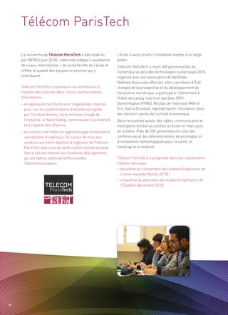 Télécom ParisTech

     La recherche de Télécom ParisTech a été notée A+              L’école a aussi promu l’innovation auprès d’un large
     par l’AERES (juin 2010) ; cette note indique l’« excellence   public.
     de niveau international » de la recherche de l’école et       Télécom ParisTech a réuni 400 personnalités du
     reflète la qualité des équipes et services qui y              numérique au prix des technologies numériques 2010,
     contribuent.                                                  organisé avec son association de diplômés.
                                                                   Nathalie Kosciusko-Morizet, alors secrétaire d’État
     Télécom ParisTech a poursuivi sa contribution à               chargée de la prospective et du développement de
     l’égalité des chances dans l’accès aux formations             l’économie numérique, a participé à l’événement à
     d’excellence :                                                l’hôtel de Lassay. Les trois lauréats 2010 :
     – en appliquant la Charte pour l’égalité des chances          Daniel Kaplan (FING), Nicolas de Tavernost (M6) et
       pour l’accès aux formations d’excellence signée             Éric Garcia (Covalia), représentaient l’innovation dans
       par Christian Estrosi, alors ministre chargé de             des secteurs variés de l’activité économique.
       l’Industrie, et Yazid Sabeg, commissaire à la diversité     Deux rencontres autour des objets communicants et
       et à l’égalité des chances ;                                intelligents ont été accueillies à l’école en mars puis
     – en ouvrant une filière en apprentissage conduisant à        en octobre. Près de 200 personnes ont suivi des
       son diplôme d’ingénieur. Ce cursus de trois ans             conférences et des démonstrations de prototypes et
       conduira au même diplôme d’ingénieur de Télécom             d’innovations technologiques pour la santé, le
       ParisTech que celui de sa formation initiale actuelle.      handicap et le médical.
       Son accès est réservé aux étudiants déjà apprentis
       qui ont obtenu une Licence Pro orientée                     Télécom ParisTech a progressé dans les classements
       Télécommunications.                                         médias nationaux :
                                                                   – deuxième du classement des écoles d’ingénieurs de
                                                                     l’Usine nouvelle (février 2010) ;
                                                                   – cinquième du palmarès des écoles d’ingénieurs de
                                                                     l’Étudiant (décembre 2010).




54
 