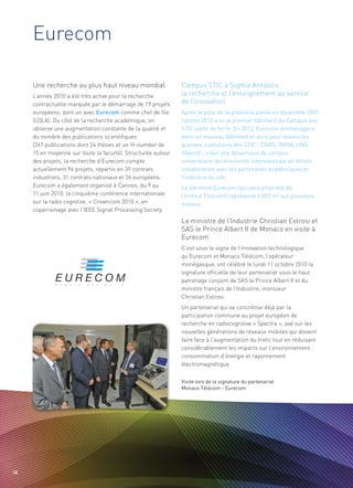Eurecom

     Une recherche au plus haut niveau mondial                Campus STIC à Sophia Antipolis :
                                                              la recherche et l’enseignement au service
                                                              de l’innovation
     L’année 2010 a été très active pour la recherche
     contractuelle marquée par le démarrage de 19 projets
     européens, dont un avec Eurecom comme chef de file       Après la pose de la première pierre en décembre 2009,
     (LOLA). Du côté de la recherche académique, on           l’année 2010 a vu le premier bâtiment du Campus des
     observe une augmentation constante de la qualité et      STIC sortir de terre. En 2012, Eurecom emménagera
     du nombre des publications scientifiques                 dans un nouveau bâtiment et aura pour voisins les
     (267 publications dont 24 thèses et un H-number de       grandes institutions des STIC : CNRS, INRIA, UNS.
     15 en moyenne sur toute la faculté). Structurée autour   Objectif : créer une dynamique de campus
     des projets, la recherche d’Eurecom compte               universitaire de renommée internationale en étroite
     actuellement 96 projets, repartis en 39 contrats         collaboration avec les partenaires académiques et
     industriels, 31 contrats nationaux et 26 européens.      l’industrie du site.




                                                              Le ministre de l’Industrie Christian Estrosi et
     Eurecom a également organisé à Cannes, du 9 au           Le bâtiment Eurecom (qui sera propriété de




                                                              SAS le Prince Albert II de Monaco en visite à
     11 juin 2010, la cinquième conférence internationale     l’Institut Télécom) représente 4 892 m2 sur plusieurs




                                                              Eurecom
     sur la radio cognitive, « Crowncom 2010 », en            niveaux.
     coparrainage avec l’IEEE Signal Processing Society.




                                                              C’est sous le signe de l’innovation technologique
                                                              qu’Eurecom et Monaco Télécom, l’opérateur
                                                              monégasque, ont célébré le lundi 11 octobre 2010 la
                                                              signature officielle de leur partenariat sous le haut
                                                              patronage conjoint de SAS le Prince Albert II et du
                                                              ministre français de l’Industrie, monsieur
                                                              Christian Estrosi.
                                                              Un partenariat qui se concrétise déjà par la
                                                              participation commune au projet européen de
                                                              recherche en radiocognitive « Spectra », axé sur les
                                                              nouvelles générations de réseaux mobiles qui doivent
                                                              faire face à l’augmentation du trafic tout en réduisant
                                                              considérablement les impacts sur l’environnement :
                                                              consommation d’énergie et rayonnement
                                                              électromagnétique.

                                                              Visite lors de la signature du partenariat
                                                              Monaco Télécom - Eurecom




58
 