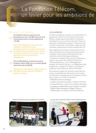 La Fondation Télécom,
                      un levier pour les ambitions de

     Des ressources en croissance                          > La recherche
          La Fondation Télécom a poursuivi son             En 2010, la Fondation a soutenu, en cofinancement, le
          développement avec 10,5 M€ levés à la fin de     programme interne Futur et ruptures de l’Institut
          l’année passée dont un fonds capitalisé de       Télécom, lequel a permis de financer 18 thèses et
          1,35 M€.                                         10 projets d’un an au sein des écoles de l’Institut sur
                                                           des sujets scientifiques de rupture : réseaux du futur,
          Près de 25 entreprises ont fait un don à la      contenus numériques, multimédias, usages de la vie
          Fondation en 2010 dans le cadre                  numérique, applications et enjeux sociétaux des TIC.
          d’engagements pluriannuels pour le soutien
                                                           Elle a également contribué au financement de trois
          aux programmes mutualisés ou pour financer
                                                           chaires permettant aux entreprises partenaires de
          des actions ciblées dans les écoles : chaires,
                                                           collaborer à des activités d’enseignement et de
          projets de recherche, équipements
                                                           recherche sur des thématiques porteuses :
          pédagogiques…
                                                           « Innovation et régulation des services numériques »,
                                                           créée en association avec Télécom ParisTech et
          Près de 500 diplômés soutiennent aussi la
                                                           l’École polytechnique ; « TIC et développement
          Fondation depuis 2008, avec un montant global
                                                           durable » de l’Institut Télécom ; et « Modélisation des
          collecté de près de 400 K€.
                                                           imaginaires - Innovation et création » portée par le
          Les ressources disponibles en 2010 s’élèvent à   professeur Pierre Musso de Télécom ParisTech.
          2 047 K€ auxquels s’ajoutent 1 350 K€ de         Enfin plusieurs projets de recherche initiés dans les
          dotation capitalisée.                            écoles ont parallèlement été soutenus afin de doter
                                                           les laboratoires d’équipements et de moyens humains
                                                           pour conduire une recherche de pointe :
                                                           – PRACOM à Télécom Bretagne
                                                           – le projet « Écosystème de santé » à Télécom ParisTech
                                                           – le projet IPV6 avec un don Cisco à Télécom Bretagne
                                                           – les plateformes Multimédia massif à Télécom ParisTech,
                                                             CapilR à Télécom Bretagne et Hadaptic à Télécom
                                                             SudParis grâce à la collecte auprès des diplômés




         Voyage d’études en Asie du programme First 2010    La salle des marchés de Télécom Ecole de Management




60
 