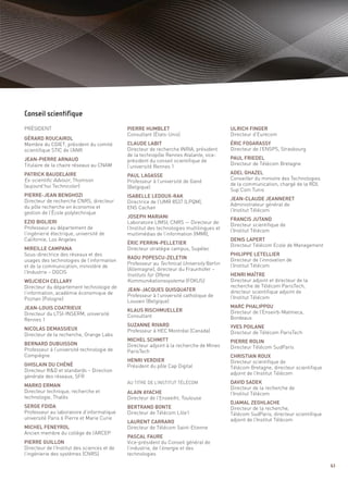 PRÉSIDENT                                    PIERRE HUMBLET                                ULRICH FINGER
                                             Consultant (États-Unis)                       Directeur d’Eurecom
GÉRARD ROUCAIROL
Membre du CGIET, président du comité         CLAUDE LABIT                                  ÉRIC FOGARASSY
scientifique STIC de l’ANR                   Directeur de recherche INRIA, président       Directeur de l’ENSPS, Strasbourg
                                             de la technopôle Rennes Atalante, vice-
JEAN-PIERRE ARNAUD                                                                         PAUL FRIEDEL
                                             président du conseil scientifique de
Titulaire de la chaire réseaux au CNAM                                                     Directeur de Télécom Bretagne
                                             l’université Rennes 1
PATRICK BAUDELAIRE                                                                         ADEL GHAZEL
                                             PAUL LAGASSE
                                                                                                                              Sommaire




Ex-scientific Advisor, Thomson               Professeur à l’université de Gand
                                                                                           Conseiller du ministre des Technologies
(aujourd’hui Technicolor)                                                                  de la communication, chargé de la RDI,
                                             (Belgique)
                                                                                           Sup’Com Tunis
PIERRE-JEAN BENGHOZI                         ISABELLE LEDOUX-RAK
Directeur de recherche CNRS, directeur                                                     JEAN-CLAUDE JEANNERET
                                             Directrice de l’UMR 8537 (LPQM),
du pôle recherche en économie et                                                           Administrateur général de
                                             ENS Cachan
gestion de l’École polytechnique                                                           l’Institut Télécom
                                             JOSEPH MARIANI
                                                                                           FRANCIS JUTAND
EZIO BIGLIERI                                Laboratoire LIMSI, CNRS — Directeur de        Directeur scientifique de
Professeur au département de                 l’Institut des technologies multilingues et   l’Institut Télécom
l’ingénierie électrique, université de       multimédias de l’information (IMMI),
Californie, Los Angeles                                                                    DENIS LAPERT
                                             ÉRIC PERRIN-PELLETIER                         Directeur Télécom Ecole de Management
MIREILLE CAMPANA                             Directeur stratégie campus, Supélec
Sous-directrice des réseaux et des                                                         PHILIPPE LETELLIER
                                             RADU POPESCU-ZELETIN
                                             Professeur au Technical University Berlin
usages des technologies de l’information                                                   Directeur de l’innovation de
et de la communication, ministère de                                                       l’Institut Télécom
                                             (Allemagne), directeur du Fraunhofer –
                                             Instituts für Offene
l’Industrie – DGCIS                                                                        HENRI MAÎTRE
                                             Kommunikationssysteme (FOKUS)
Conseil scientifique




WOJCIECH CELLARY                                                                           Directeur adjoint et directeur de la
Directeur du département technologie de                                                    recherche de Télécom ParisTech,
                                             JEAN-JACQUES QUISQUATER                       directeur scientifique adjoint de
l’information, académie économique de        Professeur à l’université catholique de
Poznan (Pologne)                                                                           l’Institut Télécom
                                             Louvain (Belgique)
JEAN-LOUIS COATRIEUX                                                                       MARC PHALIPPOU
                                             KLAUS RISCHMUELLER                            Directeur de l’Enseirb-Matmeca,
Directeur du LTSI-INSERM, université         Consultant
Rennes 1                                                                                   Bordeaux
                                             SUZANNE RIVARD                                YVES POILANE
NICOLAS DEMASSIEUX                           Professeur à HEC Montréal (Canada)
Directeur de la recherche, Orange Labs                                                     Directeur de Télécom ParisTech
                                             MICHEL SCHMITT                                PIERRE ROLIN
BERNARD DUBUISSON                            Directeur adjoint à la recherche de Mines
Professeur à l’université technologie de                                                   Directeur Télécom SudParis
                                             ParisTech
Compiègne                                                                                  CHRISTIAN ROUX
                                             HENRI VERDIER                                 Directeur scientifique de
GHISLAIN DU CHÉNÉ                            Président du pôle Cap Digital                 Télécom Bretagne, directeur scientifique
Directeur R&D et standards – Direction
                                                                                           adjoint de l’Institut Télécom
générale des réseaux, SFR
                                                                                           DAVID SADEK
MARKO ERMAN                                                                                Directeur de la recherche de
Directeur technique, recherche et            ALAIN AYACHE                                  l’Institut Télécom
technologie, Thalès                          Directeur de l’Enseeiht, Toulouse
                                             AU TITRE DE L’INSTITUT TÉLÉCOM



                                                                                           DJAMAL ZEGHLACHE
SERGE FDIDA                                  BERTRAND BONTE                                Directeur de la recherche,
Professeur au laboratoire d’informatique     Directeur de Télécom Lille1                   Télécom SudParis, directeur scientifique
université Paris 6 Pierre et Marie Curie                                                   adjoint de l’Institut Télécom
                                             LAURENT CARRARO
MICHEL FENEYROL                              Directeur de Télécom Saint-Etienne
Ancien membre du collège de l’ARCEP
                                             PASCAL FAURE
PIERRE GUILLON                               Vice-président du Conseil général de
Directeur de l’Institut des sciences et de   l’industrie, de l’énergie et des
l’ingénierie des systèmes (CNRS)             technologies

                                                                                                                                      63
 