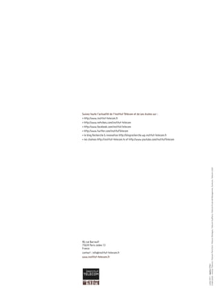 Sommaire




Suivez toute l’actualité de l’Institut Télécom et de ses écoles sur :
• http://www.institut-telecom.fr
• http://www.netvibes.com/institut-telecom
• http://www.facebook.com/institut.telecom
• http://www.twitter.com/InstitutTelecom
• le blog Recherche & innovation http://blogrecherche.wp.institut-telecom.fr
• les chaînes http://institut-telecom.tv et http://www.youtube.com/InstitutTelecom




                                                             Crédit photo : Institut Télécom, Télécom ParisTech, Télécom Bretagne, Télécom SudParis, Télécom Ecole de Management, Eurécom, Télécom Lille1




46 rue Barrault
75634 Paris cedex 13
France
contact : info@institut-telecom.fr
www.institut-telecom.fr
                                                             Juillet 2011 - implica CR&A
 