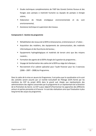 Etudes  techniques  complémentaires  de  l’AEP  des  Grands  Centres  Ruraux  et  des 
           forages  avec  pompes  à  motricité  humaine  ou  équipés  de  pompes  à  énergie 
           solaire,  
           Elaboration     de    l’étude    stratégique     environnementale       et    du    suivi 
           environnemental,  
           Assistance technique et supervision des travaux. 
 

Composante C : Gestion du programme 

 
           Réhabilitation des locaux de la DEPA à Antananarivo, à Antsiranana et  à Tuléar ; 
           Acquisition  des  mobiliers,  des  équipements  de  communication,  des  matériels 
           informatiques et des fournitures de bureau ; 
           Equipements  hydrogéologiques  et  matériels  de  terrain  ainsi  que  des  moyens  
           roulants ; 
           Formation des agents de la DEPA chargés de la gestion du programme ; 
           Voyage de familiarisation des cadres de la DEPA au siège de la Banque ;  
           Recrutement  d’un  cabinet  spécialisé  pour  l’audit  financier  pour  les  3  exercices 
           (2006 – 2007 – 2008) du Programme. 
     
Dans le cadre de la mise en œuvre du Programme, il est prévu que la coordination et le suivi 
des  activités  seront  assurés  par  un  Comité  Consultatif  de  Pilotage  (CCP)  formé  par  les 
membres  du  CCP  du  projet  AEPA  dans  le  grand  sud,  élargis  aux  représentants  des 
administrations des régions concernées par le programme et un représentant de la Direction 
de la Promotion du Genre. Le CCP a pour objectif d’harmoniser les approches des différents 
acteurs et parties prenantes et d’assurer  le suivi des réalisations ainsi que l’évaluation à plus 
long terme des acquis du programme. 




Rapport annuel 2010
                                                                                                        10 
 