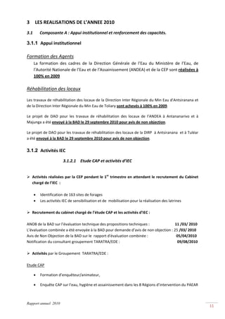 3     LES REALISATIONS DE L’ANNEE 2010 
3.1         Composante A : Appui institutionnel et renforcement des capacités. 

3.1.1 Appui institutionnel 
 
Formation des Agents 
      La  formation  des  cadres  de  la  Direction  Générale  de  l’Eau  du  Ministère  de  l’Eau,  de 
      l’Autorité Nationale de l’Eau et de l’Assainissement (ANDEA) et de la CEP sont réalisées à 
      100% en 2009 
 
Réhabilitation des locaux 

Les travaux de réhabilitation des locaux de la Direction Inter Régionale du Min Eau d’Antsiranana et 
de la Direction Inter Régionale du Min Eau de Toliary sont achevés à 100% en 2009.  

Le  projet  de  DAO  pour  les  travaux  de  réhabilitation  des  locaux  de  l’ANDEA  à  Antananarivo  et  à 
Majunga a été envoyé à la BAD le 29 septembre 2010 pour avis de non objection. 

Le projet de DAO pour les travaux de réhabilitation des locaux de la DIRP  à Antsiranana  et à Tuléar  
a été envoyé à la BAD le 29 septembre 2010 pour avis de non objection. 
 
3.1.2 Activités IEC 

                         3.1.2.1 Etude CAP et activités d’IEC 
 

    Activités réalisées par la CEP pendant le 1er trimestre en attendant le recrutement du Cabinet 
    chargé de l’IEC  :  
     
      • Identification de 163 sites de forages  
      • Les activités IEC de sensibilisation et de  mobilisation pour la réalisation des latrines 
 
   Recrutement du cabinet chargé de l’étude CAP et les activités d’IEC : 
    
ANOB de la BAD sur l’évaluation technique des propositions techniques :                           11 /03/ 2010 
L’évaluation combinée a été envoyée à la BAD pour demande d’avis de non objection : 25 /03/ 2010 
Avis de Non Objection de la BAD sur le  rapport d'évaluation combinée :                              05/04/2010 
Notification du consultant groupement TARATRA/EDE :                                                             09/08/2010 
 
   Activités par le Groupement  TARATRA/EDE :  
    
Etude CAP 

      •    Formation d’enquêteur/animateur, 

      •    Enquête CAP sur l’eau, hygiène et assainissement dans les 8 Régions d’intervention du PAEAR 



Rapport annuel 2010
                                                                                                                              11 
 