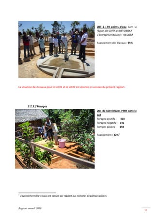  
 
                                                                          
                                                                         LOT  2 :  49  points  d’eau  dans  la 
                                                                         région de SOFIA et BETSIBOKA 
                                                                         L’Entreprise titulaire :  NECOBA 
                                                                          
                                                                         Avancement des travaux : 95% 
                                                                          
                                                                          
                                                                          
                                                                          
                                                                          
                                                                          
                                                                          
                                                                          
                                                                          
 
La situation des travaux pour le lot 01 et le lot 02 est donnée en annexe du présent rapport. 
 
 
 

              3.2.3.2 Forages 
                                                                         LOT de 600 forages PMH dans le 
                                                                         sud 
                                                                         Forages positifs :      418 
                                                                         Forages négatifs :    191 
                                                                         Pompes posées :     192 
                                                                          
                                                                         Avancement : 32%1 
                                                                          
                                                                          
                                                                          
                                                                          
                                                                          
                                                                          
                                                                          
                                                                          
 
 
 
 
 
                                                            
1
     L’avancement des travaux est calculé par rapport aux nombres de pompes posées 



Rapport annuel 2010
                                                                                                                  19 
 