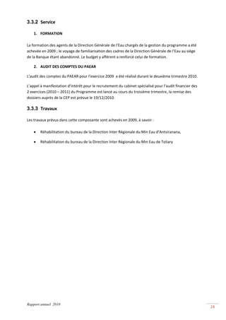 3.3.2 Service 
 
    1. FORMATION  
          
La formation des agents de la Direction Générale de l’Eau chargés de la gestion du programme a été 
achevée en 2009 ; le voyage de familiarisation des cadres de la Direction Générale de l’Eau au siège 
de la Banque étant abandonné. Le budget y afférent a renforcé celui de formation. 

    2. AUDIT DES COMPTES DU PAEAR 

L’audit des comptes du PAEAR pour l’exercice 2009  a été réalisé durant le deuxième trimestre 2010. 

L’appel à manifestation d’intérêt pour le recrutement du cabinet spécialisé pour l’audit financier des 
2 exercices (2010 – 2011) du Programme est lancé au cours du troisième trimestre, la remise des 
dossiers auprès de la CEP est prévue le 19/12/2010. 

3.3.3 Travaux 
 
Les travaux prévus dans cette composante sont achevés en 2009, à savoir : 
 
    • Réhabilitation du bureau de la Direction Inter Régionale du Min Eau d’Antsiranana, 

    •   Réhabilitation du bureau de la Direction Inter Régionale du Min Eau de Toliary 




Rapport annuel 2010
                                                                                                          24 
 