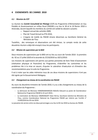  
4         EVENEMENTS  DE L’ANNEE  2010 
 

4.1        Réunion du CCP 
 
La  réunion  du  Comité  Consultatif  de  Pilotage  (CCP)  du  Programme  d’Alimentation  en  Eau 
Potable  et  Assainissement  en  milieu  Rural  (PAEAR)  a  eu  lieu  le  18  et  le  19  février  2010  à 
Antsirabe, durant laquelle les membres du comité ont validé les dossiers suivants:  
            o Rapport annuel des activités 2009,  
            o Plan de Travail Annuel ou PTA 2010, 
            o L’organe  de  tutelle  du  PAEAR  émane  désormais  au  Secrétaire  Général  du 
                Ministère de l’Eau 
Toutefois,    des  remarques  et  observations  ont  été  émises.  Le  compte  rendu  de  cette 
deuxième réunion a déjà été envoyé à tous les participants. 

4.2        Mission de supervision par la BAD 
 
Deux missions de supervisions par la BAD ont eu lieu au cours de l’année 2010 : la première 
du  02 au 17 juillet 2010 et la seconde du 27/10/2010 au 10/11/2010. 
Les missions de supervisions ont permis aux parties prenantes de faire l’état d’avancement 
(réalisation  physique  et  financière)  du  Programme,  d’identifier  les  contraintes  et  les 
problèmes  liés  à  la  mise  en  œuvre,  d’ajuster  le  calendrier  d’exécution  et  d’émettre  des 
recommandations pour la suite du Programme. 
Il est à noter que les aides mémoires issus de ces deux missions de supervisions n’ont pas 
été signés par le Gouvernement Malagasy. 

4.3        Changement au niveau de la coordination du PAEAR 
 
Au cours du deuxième trimestre de l’année 2010, il y eu a des changements au niveau de la 
coordination du Programme : 
      -     La  démission  de  Monsieur  RANDRIAMIARISOA  Mahefa  Edouard  au  poste  de  Coordonateur 
            National du Programme PAEAR le 22 avril 2010 ; 
      - La  nomination  de  Monsieur  ANDRIANJAFY  Alain  Nirina,  Secrétaire  Général  du  Ministère  de 
        l’Eau,  comme  Coordonateur  National  du  Programme  PAEAR  par  intérim  par  l’arrêté  n° 
        11269/2010 du 03 mai 2010. 
La passation de service entre ces deux personnages a eu lieu le 04 mai 2010 au bureau du PAEAR. 




Rapport annuel 2010
                                                                                                              25 
 