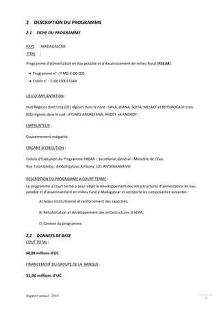 2         DESCRIPTION DU PROGRAMME 
2.1       FICHE DU PROGRAMME 
 
PAYS  : MADAGASCAR 
TITRE   : 

Programme d’Alimentation en Eau potable et d’Assainissement en milieu Rural (PAEAR) 

    • Programme n° : P‐MG‐E‐00‐005 
    • Crédit n° : 2100150011344 
       
LIEU D’IMPLANTATION : 

Huit Régions dont cinq (05) régions dans le nord : SAVA, DIANA, SOFIA, MELAKY et BETSIBOKA et trois 
(03) régions dans le sud : ATSIMO ANDREFANA, ANOSY  et ANDROY. 

EMPRUNTEUR : 

Gouvernement malgache 

ORGANE D’EXECUTION : 

Cellule d’Exécution du Programme PAEAR – Secrétariat Général ‐ Ministère de l’Eau 
Rue Tsiombikibo,  Ambohijatovo Ambony  101 ANTANANARIVO  
 
DESCRIPTION DU PROGRAMME A COURT TERME : 
Le programme à court terme a pour objet le développement des infrastructures d’alimentation en eau 
potable et d’assainissement en milieu rural à Madagascar et comporte les composantes suivantes : 

           A) Appui institutionnel et renforcement des capacités; 

           B) Réhabilitation et développement des infrastructures d’AEPA; 

           C) Gestion du programme. 


2.2       DONNEES DE BASE 
COUT TOTAL : 

60,00 millions d’UC 

FINANCEMENT DU GROUPE DE LA  BANQUE : 

51,00 millions d’UC 



Rapport annuel 2010
                                                                                                       7 
 