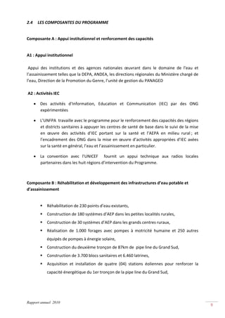 2.4     LES COMPOSANTES DU PROGRAMME  
 

Composante A : Appui institutionnel et renforcement des capacités 

 
A1 : Appui institutionnel 
 
 Appui  des  institutions  et  des  agences  nationales  œuvrant  dans  le  domaine  de  l’eau  et 
l’assainissement telles que la DEPA, ANDEA, les directions régionales du Ministère chargé de 
l’eau, Direction de la Promotion du Genre, l’unité de gestion du PANAGED 
 
 A2 : Activités IEC 

      • Des  activités  d’Information,  Education  et  Communication  (IEC)  par  des  ONG 
        expérimentées 

      • L’UNFPA  travaille avec le programme pour le renforcement des capacités des régions 
        et districts sanitaires à appuyer les centres de santé de base dans le suivi de la mise 
        en  œuvre  des  activités  d’IEC  portant  sur  la  santé  et  l’AEPA  en  milieu  rural ;  et 
        l’encadrement  des  ONG  dans  la  mise  en  œuvre  d’activités  appropriées  d’IEC  axées 
        sur la santé en général, l’eau et l’assainissement en particulier. 

      • La  convention  avec  l’UNICEF    fournit  un  appui  technique  aux  radios  locales 
        partenaires dans les huit régions d’intervention du Programme. 

          

Composante B : Réhabilitation et développement des infrastructures d’eau potable et 
d’assainissement  

 
             Réhabilitation de 230 points d’eau existants, 
             Construction de 180 systèmes d’AEP dans les petites localités rurales, 
             Construction de 30 systèmes d’AEP dans les grands centres ruraux, 
             Réalisation  de  1.000  forages  avec  pompes  à  motricité  humaine  et  250  autres 
             équipés de pompes à énergie solaire, 
             Construction du deuxième tronçon de 87km de  pipe line du Grand Sud, 
             Construction de 3.700 blocs sanitaires et 6.460 latrines, 
             Acquisition  et  installation  de  quatre  (04)  stations  éoliennes  pour  renforcer  la 
             capacité énergétique du 1er tronçon de la pipe line du Grand Sud, 




Rapport annuel 2010
                                                                                                          9 
 