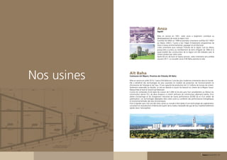 Anza
                                                                            Agadir

                                                                            Mise en service en 1951, cette usine a largement contribué au
                                                                            développement de toute la région Sud.
                                                                            Certifiée ISO 9002 en 1999 et première cimenterie certifiée ISO 14001
                                                                            au Maroc (2001), l’usine a fait l’objet d’importants programmes de
                                                                            mise à niveau environnemental, paysager et architectural.
                                                                            Cette cimenterie aura marqué l’histoire de la région Sud du Maroc
                                                                            puisqu’elle a survécu au tremblement de terre d’Agadir de 1960 et la
                                                                            quasi-totalité des constructions de la région ont été réalisées avec le
                                                                            ciment produit par cette usine.
                                                                            Après 60 ans de bons et loyaux services, cette cimenterie sera arrêtée
                                                                            courant 2011. La nouvelle usine d’Aït Baha prendra le relai.




                           Nos usines   Aït Baha
                                        Commune Imi Mqorn, Province de Chtouka Aït Baha

                                        Mise en service en juillet 2010, l’usine d’Aït Baha est l’une des plus modernes cimenteries dans le monde.
                                        Elle a bénéficié des technologies les plus avancées en matière de protection de l’environnement et
                                        d’économie de l’énergie et de l’eau. D’une capacité de production de 2,2 millions de tonnes de ciment,
                                        facilement extensible au double, ce site est destiné à couvrir les besoins en ciment de la Région Souss-
                                        Massa-Drâa et tout le Grand Sud Marocain.
                                        L’usine est composée d’une ligne de cuisson de 5.000 t/j (le plus gros four actuellement au Maroc) du
                                        constructeur danois FLS, de deux broyeurs à ciment verticaux du constructeur allemand Lœshe, d’un
                                        atelier d’ensachage et de chargement mécanisé de haute performance (8.000 t/j) et d’un atelier de
                                        palettisation. Les technologies déployées dans cette usine lui confèrent des performances énergétiques
                                        et environnementales des plus économiques.
                                        Il est à signaler que c’est une des rares usines au monde à être dotée d’une technologie de cogénération
                                        consistant en la production d’électricité à partir de la chaleur résiduelle des gaz de four traditionnellement
                                        rejetés dans l’atmosphère.




24 - Rapport annuel 2010                                                                                                              Rapport annuel 2010 - 25
 