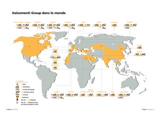 Italcementi Group dans le monde

                ÉTATS-UNIS ET CANADA              ESPAGNE      FRANCE            BELGIQUE      ITALIE           GRÈCE        BULGARIE          TURQUIE
                     7       36                           20        180               8            4               3                                14

                                                          7          74




                                                                                                                                                         CHINE

                                                                 ALBANIE


                                                                                                                                                            9
                                                               MAURITANIE
                                                                   2

                                                                    GAMBIE




                   LE GROUPE
                          22 pays

                          59 cimenteries

                          11 centres de broyage                                                       ARABIE
                          350 centrales à béton                       MAROC          EGYPTE   CHYPRE SAOUDITE   KAZAKHSTAN   INDE       THAÏLANDE
                          90 carrières                          4         21
                          5 terminaux                           1            3
                          Plus de 21 000 employés

                          Plus de 4,8 milliards d’euros
                          de ventes annuelles en 2010


8 - Rapport annuel 2010                                                                                                                                          Rapport annuel 2010 - 9
 