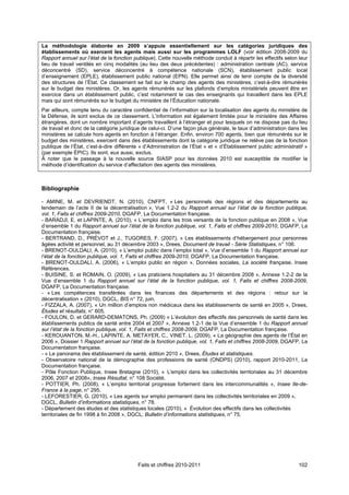 La méthodologie élaborée en 2009 s’appuie essentiellement sur les catégories juridiques des
établissements où exercent les agents mais aussi sur les programmes LOLF (voir édition 2008-2009 du
Rapport annuel sur l’état de la fonction publique). Cette nouvelle méthode conduit à répartir les effectifs selon leur
lieu de travail ventilés en cinq modalités (au lieu des deux précédentes) : administration centrale (AC), service
déconcentré (SD), service déconcentré à compétence nationale (SCN), établissement public local
d’enseignement (EPLE), établissement public national (EPN). Elle permet ainsi de tenir compte de la diversité
des structures de l’État. Ce classement se fait sur le champ des agents des ministères, c’est-à-dire rémunérés
sur le budget des ministères. Or, les agents rémunérés sur les plafonds d’emplois ministériels peuvent être en
exercice dans un établissement public, c’est notamment le cas des enseignants qui travaillent dans les EPLE
mais qui sont rémunérés sur le budget du ministère de l’Éducation nationale.
Par ailleurs, compte tenu du caractère confidentiel de l’information sur la localisation des agents du ministère de
la Défense, ils sont exclus de ce classement. L’information est également limitée pour le ministère des Affaires
étrangères, dont un nombre important d’agents travaillent à l’étranger et pour lesquels on ne dispose pas du lieu
de travail et donc de la catégorie juridique de celui-ci. D’une façon plus générale, le taux d’administration dans les
ministères se calcule hors agents en fonction à l’étranger. Enfin, environ 700 agents, bien que rémunérés sur le
budget des ministères, exercent dans des établissements dont la catégorie juridique ne relève pas de la fonction
publique de l’État, c’est-à-dire différente « d’Administration de l’État » et « d’Établissement public administratif »
(par exemple ÉPIC). Ils sont, eux aussi, exclus.
À noter que le passage à la nouvelle source SIASP pour les données 2010 est susceptible de modifier la
méthode d’identification du service d’affectation des agents des ministères.



Bibliographie

- AMINE, M. et DEVRIENDT, N. (2010), CNFPT, « Les personnels des régions et des départements au
lendemain de l’acte II de la décentralisation », Vue 1.2-2 du Rapport annuel sur l’état de la fonction publique,
vol. 1, Faits et chiffres 2009-2010, DGAFP, La Documentation française.
- BARADJI, E. et LAPINTE, A. (2010), « L’emploi dans les trois versants de la fonction publique en 2008 », Vue
d’ensemble 1 du Rapport annuel sur l’état de la fonction publique, vol. 1, Faits et chiffres 2009-2010, DGAFP, La
Documentation française.
- BERTRAND, D., PRÉVOT et J., TUGORES, F. (2007), « Les établissements d’hébergement pour personnes
âgées activité et personnel, au 31 décembre 2003 », Drees, Document de travail - Série Statistiques, n° 106.
- BRENOT-OULDALI, A. (2010), « L’emploi public dans l’emploi total », Vue d’ensemble 1 du Rapport annuel sur
l’état de la fonction publique, vol. 1, Faits et chiffres 2009-2010, DGAFP, La Documentation française.
- BRENOT-OULDALI, A. (2006), « L’emploi public en région », Données sociales, La société française, Insee
Références.
- BUISINE, S. et ROMAIN, O. (2009), « Les praticiens hospitaliers au 31 décembre 2008 », Annexe 1.2-2 de la
Vue d’ensemble 1 du Rapport annuel sur l’état de la fonction publique, vol. 1, Faits et chiffres 2008-2009,
DGAFP, La Documentation française.
- « Les compétences transférées dans les finances des départements et des régions : retour sur la
décentralisation » (2010), DGCL, BIS n° 72, juin.
- FIZZALA, A. (2007), « Un million d’emplois non médicaux dans les établissements de santé en 2005 », Drees,
Études et résultats, n° 605.
- FOULON, D. et GERARD-DEMATONS, Ph. (2009) « L’évolution des effectifs des personnels de santé dans les
établissements publics de santé entre 2004 et 2007 », Annexe 1.2-1 de la Vue d’ensemble 1 du Rapport annuel
sur l’état de la fonction publique, vol. 1, Faits et chiffres 2008-2009, DGAFP, La Documentation française.
- KEROUANTON, M.-H., LAPINTE, A. METAYER, C., VINET, L. (2009), « La géographie des agents de l’État en
2006 », Dossier 1 Rapport annuel sur l’état de la fonction publique, vol. 1, Faits et chiffres 2008-2009, DGAFP, La
Documentation française.
- « Le panorama des établissement de santé, édition 2010 », Drees, Études et statistiques.
- Observatoire national de la démographie des professions de santé (ONDPS) (2010), rapport 2010-2011, La
Documentation française.
- Pôle Fonction Publique, Insee Bretagne (2010), « L'emploi dans les collectivités territoriales au 31 décembre
2006, 2007 et 2008», Insee Résultat, n° 108 Société.
- POTTIER, Ph. (2008), « L’emploi territorial progresse fortement dans les intercommunalités », Insee Ile-de-
France à la page, n° 295.
- LEFORESTIER, G. (2010), « Les agents sur emploi permanent dans les collectivités territoriales en 2009 »,
DGCL, Bulletin d’informations statistiques, n° 78.
- Département des études et des statistiques locales (2010), « Évolution des effectifs dans les collectivités
territoriales de fin 1998 à fin 2008 », DGCL, Bulletin d’informations statistiques, n° 75.




                                          Faits et chiffres 2010-2011                                             102
 