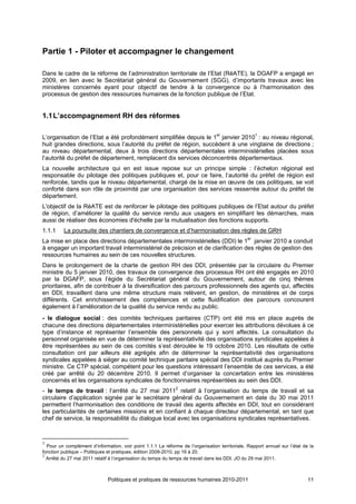Partie 1 - Piloter et accompagner le changement

Dans le cadre de la réforme de l’administration territoriale de l’Etat (RéATE), la DGAFP a engagé en
2009, en lien avec le Secrétariat général du Gouvernement (SGG), d’importants travaux avec les
ministères concernés ayant pour objectif de tendre à la convergence ou à l’harmonisation des
processus de gestion des ressources humaines de la fonction publique de l’Etat.


1.1 L’accompagnement RH des réformes

L’organisation de l’Etat a été profondément simplifiée depuis le 1er janvier 20101 : au niveau régional,
huit grandes directions, sous l’autorité du préfet de région, succèdent à une vingtaine de directions ;
au niveau départemental, deux à trois directions départementales interministérielles placées sous
l’autorité du préfet de département, remplacent dix services déconcentrés départementaux.
La nouvelle architecture qui en est issue repose sur un principe simple : l’échelon régional est
responsable du pilotage des politiques publiques et, pour ce faire, l’autorité du préfet de région est
renforcée, tandis que le niveau départemental, chargé de la mise en œuvre de ces politiques, se voit
conforté dans son rôle de proximité par une organisation des services resserrée autour du préfet de
département.
L'objectif de la RéATE est de renforcer le pilotage des politiques publiques de l’Etat autour du préfet
de région, d’améliorer la qualité du service rendu aux usagers en simplifiant les démarches, mais
aussi de réaliser des économies d'échelle par la mutualisation des fonctions supports.
1.1.1     La poursuite des chantiers de convergence et d’harmonisation des règles de GRH
La mise en place des directions départementales interministérielles (DDI) le 1er janvier 2010 a conduit
à engager un important travail interministériel de précision et de clarification des règles de gestion des
ressources humaines au sein de ces nouvelles structures.
Dans le prolongement de la charte de gestion RH des DDI, présentée par la circulaire du Premier
ministre du 5 janvier 2010, des travaux de convergence des processus RH ont été engagés en 2010
par la DGAFP, sous l’égide du Secrétariat général du Gouvernement, autour de cinq thèmes
prioritaires, afin de contribuer à la diversification des parcours professionnels des agents qui, affectés
en DDI, travaillent dans une même structure mais relèvent, en gestion, de ministères et de corps
différents. Cet enrichissement des compétences et cette fluidification des parcours concourent
également à l’amélioration de la qualité du service rendu au public.
- le dialogue social : des comités techniques paritaires (CTP) ont été mis en place auprès de
chacune des directions départementales interministérielles pour exercer les attributions dévolues à ce
type d’instance et représenter l’ensemble des personnels qui y sont affectés. La consultation du
personnel organisée en vue de déterminer la représentativité des organisations syndicales appelées à
être représentées au sein de ces comités s’est déroulée le 19 octobre 2010. Les résultats de cette
consultation ont par ailleurs été agrégés afin de déterminer la représentativité des organisations
syndicales appelées à siéger au comité technique paritaire spécial des DDI institué auprès du Premier
ministre. Ce CTP spécial, compétent pour les questions intéressant l’ensemble de ces services, a été
créé par arrêté du 20 décembre 2010. Il permet d’organiser la concertation entre les ministères
concernés et les organisations syndicales de fonctionnaires représentées au sein des DDI.
- le temps de travail : l’arrêté du 27 mai 20112 relatif à l’organisation du temps de travail et sa
circulaire d’application signée par le secrétaire général du Gouvernement en date du 30 mai 2011
permettent l’harmonisation des conditions de travail des agents affectés en DDI, tout en considérant
les particularités de certaines missions et en confiant à chaque directeur départemental, en tant que
chef de service, la responsabilité du dialogue local avec les organisations syndicales représentatives.



1
  Pour un complément d’information, voir point 1.1.1 La réforme de l’organisation territoriale, Rapport annuel sur l’état de la
fonction publique – Politiques et pratiques, édition 2009-2010, pp 16 à 20.
2
  Arrêté du 27 mai 2011 relatif à l’organisation du temps du temps de travail dans les DDI, JO du 29 mai 2011.



                              Politiques et pratiques de ressources humaines 2010-2011                                      11
 