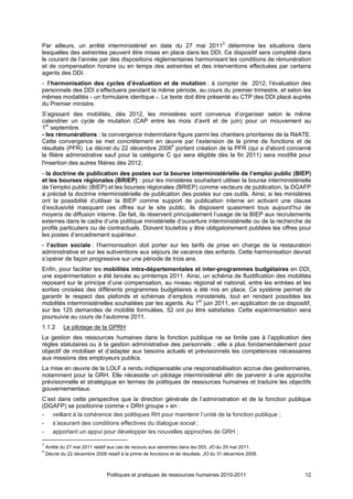 Par ailleurs, un arrêté interministériel en date du 27 mai 20113 détermine les situations dans
lesquelles des astreintes peuvent être mises en place dans les DDI. Ce dispositif sera complété dans
le courant de l’année par des dispositions réglementaires harmonisant les conditions de rémunération
et de compensation horaire ou en temps des astreintes et des interventions effectuées par certains
agents des DDI.
- l’harmonisation des cycles d’évaluation et de mutation : à compter de 2012, l’évaluation des
personnels des DDI s’effectuera pendant la même période, au cours du premier trimestre, et selon les
mêmes modalités - un formulaire identique -. Le texte doit être présenté au CTP des DDI placé auprès
du Premier ministre.
S’agissant des mobilités, dès 2012, les ministères sont convenus d’organiser selon le même
calendrier un cycle de mutation (CAP entre les mois d’avril et de juin) pour un mouvement au
1er septembre.
- les rémunérations : la convergence indemnitaire figure parmi les chantiers prioritaires de la RéATE.
Cette convergence se met concrètement en œuvre par l’extension de la prime de fonctions et de
résultats (PFR). Le décret du 22 décembre 20084 portant création de la PFR (qui a d'abord concerné
la filière administrative sauf pour la catégorie C qui sera éligible dès la fin 2011) sera modifié pour
l'insertion des autres filières dès 2012.
- la doctrine de publication des postes sur la bourse interministérielle de l’emploi public (BIEP)
et les bourses régionales (BRIEP) : pour les ministères souhaitant utiliser la bourse interministérielle
de l’emploi public (BIEP) et les bourses régionales (BRIEP) comme vecteurs de publication, la DGAFP
a précisé la doctrine interministérielle de publication des postes sur ces outils. Ainsi, si les ministères
ont la possibilité d’utiliser la BIEP comme support de publication interne en activant une clause
d’exclusivité masquant ces offres sur le site public, ils disposent quasiment tous aujourd’hui de
moyens de diffusion interne. De fait, ils réservent principalement l’usage de la BIEP aux recrutements
externes dans le cadre d’une politique ministérielle d’ouverture interministérielle ou de la recherche de
profils particuliers ou de contractuels. Doivent toutefois y être obligatoirement publiées les offres pour
les postes d’encadrement supérieur.
- l’action sociale : l’harmonisation doit porter sur les tarifs de prise en charge de la restauration
administrative et sur les subventions aux séjours de vacance des enfants. Cette harmonisation devrait
s’opérer de façon progressive sur une période de trois ans.
Enfin, pour faciliter les mobilités intra-départementales et inter-programmes budgétaires en DDI,
une expérimentation a été lancée au printemps 2011. Ainsi, un schéma de fluidification des mobilités
reposant sur le principe d’une compensation, au niveau régional et national, entre les entrées et les
sorties croisées des différents programmes budgétaires a été mis en place. Ce système permet de
garantir le respect des plafonds et schémas d’emplois ministériels, tout en rendant possibles les
mobilités interministérielles souhaitées par les agents. Au 1er juin 2011, en application de ce dispositif,
sur les 125 demandes de mobilité formulées, 52 ont pu être satisfaites. Cette expérimentation sera
poursuivie au cours de l’automne 2011.
1.1.2       Le pilotage de la GPRH
La gestion des ressources humaines dans la fonction publique ne se limite pas à l’application des
règles statutaires ou à la gestion administrative des personnels ; elle a plus fondamentalement pour
objectif de mobiliser et d’adapter aux besoins actuels et prévisionnels les compétences nécessaires
aux missions des employeurs publics.
La mise en œuvre de la LOLF a rendu indispensable une responsabilisation accrue des gestionnaires,
notamment pour la GRH. Elle nécessite un pilotage interministériel afin de parvenir à une approche
prévisionnelle et stratégique en termes de politiques de ressources humaines et traduire les objectifs
gouvernementaux.
C’est dans cette perspective que la direction générale de l’administration et de la fonction publique
(DGAFP) se positionne comme « DRH groupe » en :
- veillant à la cohérence des politiques RH pour maintenir l’unité de la fonction publique ;
- s’assurant des conditions effectives du dialogue social ;
- apportant un appui pour développer les nouvelles approches de GRH ;

3
    Arrêté du 27 mai 2011 relatif aux cas de recours aux astreintes dans les DDI, JO du 29 mai 2011.
4
    Décret du 22 décembre 2008 relatif à la prime de fonctions et de résultats, JO du 31 décembre 2008.



                                Politiques et pratiques de ressources humaines 2010-2011                  12
 
