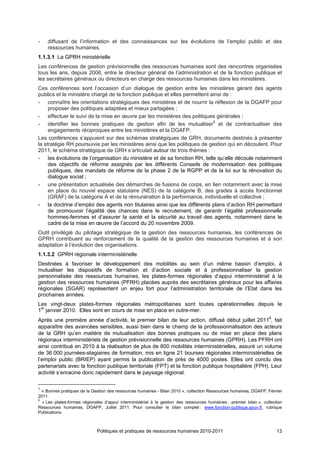 -   diffusant de l’information et des connaissances sur les évolutions de l’emploi public et des
    ressources humaines.
1.1.3.1 La GPRH ministérielle
Les conférences de gestion prévisionnelle des ressources humaines sont des rencontres organisées
tous les ans, depuis 2006, entre le directeur général de l’administration et de la fonction publique et
les secrétaires généraux ou directeurs en charge des ressources humaines dans les ministères.
Ces conférences sont l’occasion d’un dialogue de gestion entre les ministères gérant des agents
publics et le ministère chargé de la fonction publique et elles permettent ainsi de :
- connaître les orientations stratégiques des ministères et de nourrir la réflexion de la DGAFP pour
     proposer des politiques adaptées et mieux partagées ;
- effectuer le suivi de la mise en œuvre par les ministères des politiques générales ;
- identifier les bonnes pratiques de gestion afin de les mutualiser5 et de contractualiser des
     engagements réciproques entre les ministères et la DGAFP.
Les conférences s’appuient sur des schémas stratégiques de GRH, documents destinés à présenter
la stratégie RH poursuivie par les ministères ainsi que les politiques de gestion qui en découlent. Pour
2011, le schéma stratégique de GRH s’articulait autour de trois thèmes :
- les évolutions de l’organisation du ministère et de sa fonction RH, telle qu’elle découle notamment
     des objectifs de réforme assignés par les différents Conseils de modernisation des politiques
     publiques, des mandats de réforme de la phase 2 de la RGPP et de la loi sur la rénovation du
     dialogue social ;
- une présentation actualisée des démarches de fusions de corps, en lien notamment avec la mise
     en place du nouvel espace statutaire (NES) de la catégorie B, des grades à accès fonctionnel
     (GRAF) de la catégorie A et de la rémunération à la performance, individuelle et collective ;
- la doctrine d’emploi des agents non titulaires ainsi que les différents plans d’action RH permettant
     de promouvoir l’égalité des chances dans le recrutement, de garantir l’égalité professionnelle
     hommes-femmes et d’assurer la santé et la sécurité au travail des agents, notamment dans le
     cadre de la mise en œuvre de l’accord du 20 novembre 2009.
Outil privilégié du pilotage stratégique de la gestion des ressources humaines, les conférences de
GPRH contribuent au renforcement de la qualité de la gestion des ressources humaines et à son
adaptation à l’évolution des organisations.
1.1.3.2 GPRH régionale interministérielle
Destinées à favoriser le développement des mobilités au sein d’un même bassin d’emploi, à
mutualiser les dispositifs de formation et d’action sociale et à professionnaliser la gestion
personnalisée des ressources humaines, les plates-formes régionales d’appui interministériel à la
gestion des ressources humaines (PFRH) placées auprès des secrétaires généraux pour les affaires
régionales (SGAR) représentent un enjeu fort pour l’administration territoriale de l’Etat dans les
prochaines années.
Les vingt-deux plates-formes régionales métropolitaines sont toutes opérationnelles depuis le
1er janvier 2010. Elles sont en cours de mise en place en outre-mer.
Après une première année d’activité, le premier bilan de leur action, diffusé début juillet 20116, fait
apparaître des avancées sensibles, aussi bien dans le champ de la professionnalisation des acteurs
de la GRH qu’en matière de mutualisation des bonnes pratiques ou de mise en place des plans
régionaux interministériels de gestion prévisionnelle des ressources humaines (GPRH). Les PFRH ont
ainsi contribué en 2010 à la réalisation de plus de 600 mobilités interministérielles, assuré un volume
de 36 000 journées-stagiaires de formation, mis en ligne 21 bourses régionales interministérielles de
l’emploi public (BRIEP) ayant permis la publication de près de 4000 postes. Elles ont conclu des
partenariats avec la fonction publique territoriale (FPT) et la fonction publique hospitalière (FPH). Leur
activité s’enracine donc rapidement dans le paysage régional.

5
  « Bonnes pratiques de la Gestion des ressources humaines - Bilan 2010 », collection Ressources humaines, DGAFP, Février
2011.
6
  « Les plates-formes régionales d’appui interministériel à la gestion des ressources humaines : premier bilan », collection
Ressources humaines, DGAFP, Juillet 2011. Pour consulter le bilan complet : www.fonction-publique.gouv.fr, rubrique
Publications.



                             Politiques et pratiques de ressources humaines 2010-2011                                    13
 