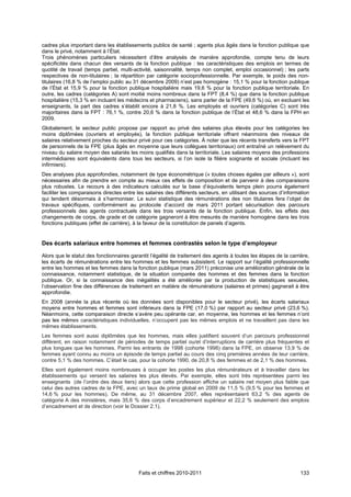 cadres plus important dans les établissements publics de santé ; agents plus âgés dans la fonction publique que
dans le privé, notamment à l’État.
Trois phénomènes particuliers nécessitent d’être analysés de manière approfondie, compte tenu de leurs
spécificités dans chacun des versants de la fonction publique : les caractéristiques des emplois en termes de
quotité de travail (temps partiel, multi-activité, saisonnalité, temps non complet, emploi occasionnel) ; les parts
respectives de non-titulaires ; la répartition par catégorie socioprofessionnelle. Par exemple, le poids des non-
titulaires (16,8 % de l’emploi public au 31 décembre 2009) n’est pas homogène : 15,1 % pour la fonction publique
de l’État et 15,9 % pour la fonction publique hospitalière mais 19,6 % pour la fonction publique territoriale. En
outre, les cadres (catégories A) sont moitié moins nombreux dans la FPT (8,4 %) que dans la fonction publique
hospitalière (15,3 % en incluant les médecins et pharmaciens), sans parler de la FPE (49,6 %) où, en excluant les
enseignants, la part des cadres s’établit encore à 21,8 %. Les employés et ouvriers (catégories C) sont très
majoritaires dans la FPT : 76,1 %, contre 20,6 % dans la fonction publique de l’État et 48,6 % dans la FPH en
2009.
Globalement, le secteur public propose par rapport au privé des salaires plus élevés pour les catégories les
moins diplômées (ouvriers et employés), la fonction publique territoriale offrant néanmoins des niveaux de
salaires relativement proches du secteur privé pour ces catégories. À noter que les récents transferts vers la FPT
de personnels de la FPE (plus âgés en moyenne que leurs collègues territoriaux) ont entraîné un relèvement du
niveau du salaire moyen des salariés les moins qualifiés dans la territoriale. Les salaires moyens des professions
intermédiaires sont équivalents dans tous les secteurs, si l’on isole la filière soignante et sociale (incluant les
infirmiers).
Des analyses plus approfondies, notamment de type économétrique (« toutes choses égales par ailleurs »), sont
nécessaires afin de prendre en compte au mieux ces effets de composition et de parvenir à des comparaisons
plus robustes. Le recours à des indicateurs calculés sur la base d’équivalents temps plein pourra également
faciliter les comparaisons directes entre les salaires des différents secteurs, en utilisant des sources d’information
qui tendent désormais à s’harmoniser. Le suivi statistique des rémunérations des non titulaires fera l’objet de
travaux spécifiques, conformément au protocole d’accord de mars 2011 portant sécurisation des parcours
professionnels des agents contractuels dans les trois versants de la fonction publique. Enfin, les effets des
changements de corps, de grade et de catégorie gagneront à être mesurés de manière homogène dans les trois
fonctions publiques (effet de carrière), à la faveur de la constitution de panels d’agents.


Des écarts salariaux entre hommes et femmes contrastés selon le type d’employeur

Alors que le statut des fonctionnaires garantit l’égalité de traitement des agents à toutes les étapes de la carrière,
les écarts de rémunérations entre les hommes et les femmes subsistent. Le rapport sur l’égalité professionnelle
entre les hommes et les femmes dans la fonction publique (mars 2011) préconise une amélioration générale de la
connaissance, notamment statistique, de la situation comparée des hommes et des femmes dans la fonction
publique. Or, si la connaissance des inégalités a été améliorée par la production de statistiques sexuées,
l’observation fine des différences de traitement en matière de rémunérations (salaires et primes) gagnerait à être
approfondie.
En 2008 (année la plus récente où les données sont disponibles pour le secteur privé), les écarts salariaux
moyens entre hommes et femmes sont inférieurs dans la FPE (17,0 %) par rapport au secteur privé (23,6 %).
Néanmoins, cette comparaison directe s’avère peu opérante car, en moyenne, les hommes et les femmes n’ont
pas les mêmes caractéristiques individuelles, n’occupent pas les mêmes emplois et ne travaillent pas dans les
mêmes établissements.
Les femmes sont aussi diplômées que les hommes, mais elles justifient souvent d’un parcours professionnel
différent, en raison notamment de périodes de temps partiel ou/et d’interruptions de carrière plus fréquentes et
plus longues que les hommes. Parmi les entrants de 1998 (cohorte 1998) dans la FPE, on observe 13,9 % de
femmes ayant connu au moins un épisode de temps partiel au cours des cinq premières années de leur carrière,
contre 5,1 % des hommes. C’était le cas, pour la cohorte 1990, de 20,8 % des femmes et de 2,1 % des hommes.
Elles sont également moins nombreuses à occuper les postes les plus rémunérateurs et à travailler dans les
établissements qui versent les salaires les plus élevés. Par exemple, elles sont très représentées parmi les
enseignants (de l’ordre des deux tiers) alors que cette profession affiche un salaire net moyen plus faible que
celui des autres cadres de la FPE, avec un taux de prime global en 2009 de 11,5 % (9,5 % pour les femmes et
14,6 % pour les hommes). De même, au 31 décembre 2007, elles représentaient 63,2 % des agents de
catégorie A des ministères, mais 35,6 % des corps d’encadrement supérieur et 22,2 % seulement des emplois
d’encadrement et de direction (voir le Dossier 2.1).




                                          Faits et chiffres 2010-2011                                             133
 