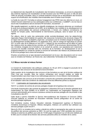 Le déploiement des dispositifs de mutualisation des formations transverses, ou encore la préparation
des schémas régionaux de mutualisation ont été l’occasion pour les PFRH de jouer un rôle clé dans
l’offre de services mutualisés, dans un contexte fortement marqué par la rationalisation des fonctions
support et la fluidification des mobilités interministérielles dans le bassin local d’emploi.
La feuille de route 2011 formalise et précise l’engagement des PFRH dans les réformes en cours, en
mettant l’accent notamment sur leur participation active aux conférences « multiBOP » et à la mise en
œuvre des mutualisations dans le domaine RH (formation, recrutement …).
Elle rappelle également, au-delà de ces objectifs stratégiques, les missions pérennes qui constituent
le socle de la professionnalisation de la GRH, de la facilitation des mobilités et du développement de
la gestion personnalisée des parcours professionnels, à travers une meilleure connaissance du
marché de l’emploi public, interministériel et inter-fonctions publiques, dans le bassin de vie des
agents.
Par ailleurs, dans le cadre des partenariats qu'elle souhaite développer entre les plates-formes
régionales d'appui interministériel à la gestion des ressources humaines et les structures d'appui RH
en région des ministères, la DGAFP a signé des conventions avec le ministère chargé de l'écologie et
du développement durable (MEDDTL) en septembre 2010, celui en charge de l'agriculture en janvier
2011 et enfin celui de la Défense en avril 2011. L'objectif de ces conventions est de définir le cadre
des relations entre les plates-formes animées par la DGAFP et les structures déconcentrées RH de
ces ministères chargées de la formation et du conseil de carrière. Les signataires sont notamment
convenus de travailler ensemble dans les domaines de la formation, du développement et de la
professionnalisation du conseil de carrière ou encore de l'animation des réseaux de professionnels de
la RH et de partager leurs viviers de formateurs.
D'autres conventions de ce type devraient prochainement voir le jour, des discussions sont en cours
avec le ministère de l'Intérieur, de l'Outre-mer, des Collectivités Territoriales et de l'Immigration.


1.2 Mieux recruter et mieux former

Le Conseil de modernisation des politiques publiques du 30 juin 2010 a engagé la poursuite de la
mutualisation des concours de recrutement et de la formation.
Cette question de la mutualisation des concours et des formations au sein de la fonction publique de
l’Etat n’est pas nouvelle. Mais les actions entreprises sont souvent restées au stade de
l’expérimentation sans faire l’objet d’une méthodologie pérenne ni d’une réflexion interministérielle.
La mutualisation des concours et de la formation comporte des contraintes particulières et nécessitent
la formalisation claire des conditions de collaboration entre les différentes parties au dispositif.
1.2.1   L’optimisation de l’organisation des recrutements
1.2.1.1 La création de centres de services partagés chargés de la logistique des concours
Une étude d’opportunité a été conduite de septembre à décembre 2010 par la direction générale de la
modernisation de l’Etat (DGME) et la DGAFP sur l’optimisation de l’organisation logistique des
concours administratifs par le recours à plusieurs centres de services partagés afin de procéder à des
mutualisations dès 2011.
Cette étude a permis d’identifier le Service Inter-académique des Examens et Concours (SIEC)
d’Arcueil (rattaché au ministère de l’Education nationale) comme préfigurateur de ce centre de
services partagés logistiques.
Huit ministères (Justice, Culture, Education nationale, Enseignement supérieur et Recherche,
ministères économique et financier, Affaires étrangères, Intérieur) ont confirmé leur adhésion aux
services partagés à partir de 2011.
Dès la fin 2010, le ministère de la Justice a décidé de confier la reprographie des sujets de concours
de greffiers des services judiciaires au SIEC. Ce sont les sujets pour 3 500 candidats des concours
internes et externes de greffiers pour près de 15 000 pages d’impression qui ont été ainsi réalisés par
le SIEC pour le compte de la direction des services judiciaires (DSJ) du ministère de la Justice.




                        Politiques et pratiques de ressources humaines 2010-2011                    14
 
