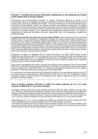 Encadré 4 : L’évolution des sources d’information utilisées pour le suivi statistique de l’emploi
et des salaires dans la fonction publique

Conformément aux recommandations d’Eurostat, le système d’information statistique sur l’emploi et les
rémunérations repose sur la mobilisation de sources administratives, que ce soit dans le secteur privé ou dans le
secteur public. Les besoins à satisfaire sont multiples : couverture simultanée de la dimension nationale et de la
dimension territoriale détaillée ; réponse aux besoins structurels mais également conjoncturels. Le système
d’information sur la fonction publique, conçu et produit par l’Insee, vise ainsi à assurer la meilleure comparabilité
possible et une cohérence maximale en matière de conditions d’emploi et de revenus entre les salariés des trois
versants de la fonction publique, tout en permettant des comparaisons public-privé. Enfin, il a vocation à
appréhender les trajectoires individuelles (dimension longitudinale), dans une problématique d’analyse des
carrières salariales.

Le système d’information des agents des services publics (SIASP), produit par l’Insee à partir de l’année de
référence 2009, est une déclinaison des déclarations annuelles de données sociales (DADS) spécifique à la
fonction publique. Il intègre des concepts et variables caractéristiques du secteur public, notamment liés au statut
de l’agent ou à son mode de rémunération (grade, échelon, indice, etc.). Ce fichier a vocation à remplacer les
fichiers utilisés précédemment (fichier général de l’État pour la FPE et DADS pour la FPT et la FPH) pour toutes
les données de salaires dans la fonction publique : c’est le cas pour la fonction publique territoriale et les hôpitaux
publics dès la présente édition du rapport annuel sur la fonction publique (niveaux 2009). Pour ce qui concerne la
FPE, les données 2009 restent calculées à partir du fichier général de l’État de l’Insee, sachant que les données
2010 seront calculées l’an prochain à partir de SIASP.

Concernant ce rapport, les traitements dans la chaîne de production du fichier SIASP (champ couvert,
identification des employeurs, définition des postes de travail, suivi des quotités de travail, caractéristiques des
salariés et notamment leur statut,…) ne permettent pas de garantir la comparabilité totale des concepts et des
niveaux de salaires 2009 avec ceux préalablement observés à partir des DADS (et publiés dans le précédent
rapport annuel sur l’état de la fonction publique).

Afin d’assurer l’homogénéité des données de salaire, les évolutions ont été calculées à partir du fichier SIASP
2009 et d’un retraitement homogène des données 2008 issu des DADS. Ce retraitement ne garantit pas le même
niveau de qualité que le fichier SIASP 2009 : il ne comporte pas la totalité des variables et, pour les variables
présentes, il n’offre pas le même type de contrôle que le fichier SIASP 2009.
La nomenclature des emplois territoriaux (NET) présente dans SIASP est une nomenclature statutaire de la FPT.
Au même titre que la nomenclature des emplois territoriaux (NEH) pour la FPH, ces nomenclatures d’emploi
permettent d’observer finement l’emploi et les salaires par corps, grade et catégorie de chacun de ces deux
versants de la fonction publique.



Dans la fonction publique territoriale, le salaire net moyen augmente de 3,2 % en euros
courants en 2009 et de 3,1 % en euros constants

Les salariés à temps complet de la fonction publique territoriale ont perçu en 2009 un salaire net annuel moyen
de 21 965 euros. Suivant le type de collectivité, ce salaire moyen varie entre 19 950 euros pour les agents des
caisses communales et caisses des écoles, et 28 858 euros pour les salariés des collectivités Incendie-Secours.
En 2009, dans la fonction publique territoriale, le salaire net moyen s’accroît de 3,2 % en euros courants, soit
+3,1 % en euros constants, compte tenu d’une hausse des prix hors tabac de +0,1 % en moyenne annuelle.

Cette progression de +3,1 % en euros constants est imputable aux employés de la fonction publique territoriale
(70,8 % des effectifs à temps complet en 2008) et, dans une moindre mesure, aux ouvriers.
Les évolutions de salaires sont les plus élevées dans les services Incendie (+3,8 % en euros constants), ainsi
que, dans une moindre mesure, dans les régions (+3,5 % en euros constants) où les transferts de personnels de
la FPE jouent à la hausse en termes de rémunération moyenne.




                                           Faits et chiffres 2010-2011                                             143
 