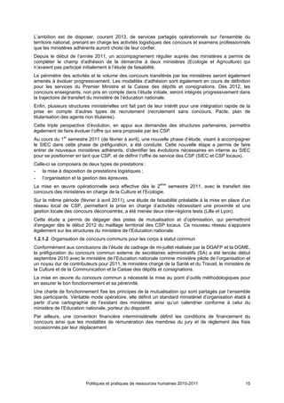 L’ambition est de disposer, courant 2013, de services partagés opérationnels sur l'ensemble du
territoire national, prenant en charge les activités logistiques des concours et examens professionnels
que les ministères adhérents auront choisi de leur confier.
Depuis le début de l’année 2011, un accompagnement régulier auprès des ministères a permis de
compléter le champ d’adhésion de la démarche à deux ministères (Ecologie et Agriculture) qui
n’avaient pas participé initialement à l’étude de faisabilité.
Le périmètre des activités et le volume des concours transférés par les ministères seront également
amenés à évoluer progressivement. Les modalités d’adhésion sont également en cours de définition
pour les services du Premier Ministre et la Caisse des dépôts et consignations. Dès 2012, les
concours enseignants, non pris en compte dans l’étude initiale, seront intégrés progressivement dans
la trajectoire de transfert du ministère de l’éducation nationale.
Enfin, plusieurs structures ministérielles ont fait part de leur intérêt pour une intégration rapide de la
prise en compte d’autres types de recrutement (recrutement sans concours, Pacte, plan de
titularisation des agents non titulaires).
Cette triple perspective d’évolution, en appui aux demandes des structures partenaires, permettra
également de faire évoluer l’offre qui sera proposée par les CSP.
Au cours du 1er semestre 2011 (de février à avril), une nouvelle phase d’étude, visant à accompagner
le SIEC dans cette phase de préfiguration, a été conduite. Cette nouvelle étape a permis de faire
entrer de nouveaux ministères adhérents, d’identifier les évolutions nécessaires en interne au SIEC
pour se positionner en tant que CSP, et de définir l’offre de service des CSP (SIEC et CSP locaux).
Celle-ci se composera de deux types de prestations :
- la mise à disposition de prestations logistiques ;
- l’organisation et la gestion des épreuves.
La mise en œuvre opérationnelle sera effective dès le 2ème semestre 2011, avec le transfert des
concours des ministères en charge de la Culture et l’Ecologie.
Sur la même période (février à avril 2011), une étude de faisabilité préalable à la mise en place d’un
réseau local de CSP, permettant la prise en charge d’activités nécessitant une proximité et une
gestion locale des concours déconcentrés, a été menée deux inter-régions tests (Lille et Lyon).
Cette étude a permis de dégager des pistes de mutualisation et d’optimisation, qui permettront
d’engager dès le début 2012 du maillage territorial des CSP locaux. Ce nouveau réseau s’appuiera
également sur les structures du ministère de l’Education nationale.
1.2.1.2 Organisation de concours communs pour les corps à statut commun
Conformément aux conclusions de l’étude de cadrage de mi-juillet réalisée par la DGAFP et la DGME,
la préfiguration du concours commun externe de secrétaires administratifs (SA) a été lancée début
septembre 2010 avec le ministère de l’Education nationale comme ministère pilote de l’organisation et
un noyau dur de contributeurs pour 2011, le ministère chargé de la Santé et du Travail, le ministère de
la Culture et de la Communication et la Caisse des dépôts et consignations.
La mise en œuvre du concours commun a nécessité la mise au point d’outils méthodologiques pour
en assurer le bon fonctionnement et sa pérennité.
Une charte de fonctionnement fixe les principes de la mutualisation qui sont partagés par l’ensemble
des participants. Véritable mode opératoire, elle définit un standard ministériel d’organisation établi à
partir d’une cartographie de l’existant des ministères ainsi qu’un calendrier conforme à celui du
ministère de l’Education nationale, porteur du dispositif.
Par ailleurs, une convention financière interministérielle définit les conditions de financement du
concours ainsi que les modalités de rémunération des membres du jury et de règlement des frais
occasionnés par leur déplacement.




                         Politiques et pratiques de ressources humaines 2010-2011                      15
 