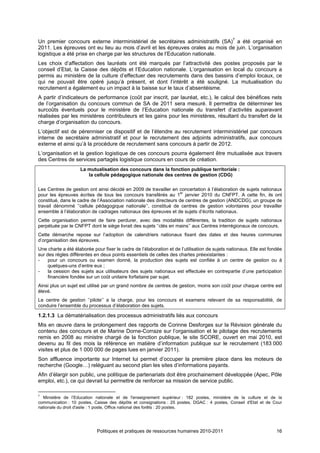Un premier concours externe interministériel de secrétaires administratifs (SA)7 a été organisé en
2011. Les épreuves ont eu lieu au mois d’avril et les épreuves orales au mois de juin. L’organisation
logistique a été prise en charge par les structures de l’Education nationale.
Les choix d’affectation des lauréats ont été marqués par l’attractivité des postes proposés par le
conseil d’Etat, la Caisse des dépôts et l’Education nationale. L’organisation en local du concours a
permis au ministère de la culture d’effectuer des recrutements dans des bassins d’emploi locaux, ce
qui ne pouvait être opéré jusqu’à présent, et dont l’intérêt a été souligné. La mutualisation du
recrutement a également eu un impact à la baisse sur le taux d’absentéisme.
A partir d’indicateurs de performance (coût par inscrit, par lauréat, etc.), le calcul des bénéfices nets
de l’organisation du concours commun de SA de 2011 sera mesuré. Il permettra de déterminer les
surcoûts éventuels pour le ministère de l’Education nationale du transfert d’activités auparavant
réalisées par les ministères contributeurs et les gains pour les ministères, résultant du transfert de la
charge d’organisation du concours.
L’objectif est de pérenniser ce dispositif et de l’étendre au recrutement interministériel par concours
interne de secrétaire administratif et pour le recrutement des adjoints administratifs, aux concours
externe et ainsi qu’à la procédure de recrutement sans concours à partir de 2012.
L’organisation et la gestion logistique de ces concours pourra également être mutualisée aux travers
des Centres de services partagés logistique concours en cours de création.
                    La mutualisation des concours dans la fonction publique territoriale :
                       la cellule pédagogique nationale des centres de gestion (CDG)

Les Centres de gestion ont ainsi décidé en 2009 de travailler en concertation à l’élaboration de sujets nationaux
pour les épreuves écrites de tous les concours transférés au 1er janvier 2010 du CNFPT. A cette fin, ils ont
constitué, dans le cadre de l’Association nationale des directeurs de centres de gestion (ANDCDG), un groupe de
travail dénommé ‘’cellule pédagogique nationale’’, constitué de centres de gestion volontaires pour travailler
ensemble à l’élaboration de cadrages nationaux des épreuves et de sujets d’écrits nationaux.
Cette organisation permet de faire perdurer, avec des modalités différentes, la tradition de sujets nationaux
perpétuée par le CNFPT dont le siège livrait des sujets ‘’clés en mains’’ aux Centres interrégionaux de concours.
Cette démarche repose sur l’adoption de calendriers nationaux fixant des dates et des heures communes
d’organisation des épreuves.
Une charte a été élaborée pour fixer le cadre de l’élaboration et de l’utilisation de sujets nationaux. Elle est fondée
sur des règles différentes en deux points essentiels de celles des chartes préexistantes :
-    pour un concours ou examen donné, la production des sujets est confiée à un centre de gestion ou à
     quelques-uns d’entre eux ;
-    la cession des sujets aux utilisateurs des sujets nationaux est effectuée en contrepartie d’une participation
     financière fondée sur un coût unitaire forfaitaire par sujet.
Ainsi plus un sujet est utilisé par un grand nombre de centres de gestion, moins son coût pour chaque centre est
élevé.
Le centre de gestion ‘’pilote’’ a la charge, pour les concours et examens relevant de sa responsabilité, de
conduire l’ensemble du processus d’élaboration des sujets.

1.2.1.3 La dématérialisation des processus administratifs liés aux concours
Mis en œuvre dans le prolongement des rapports de Corinne Desforges sur la Révision générale du
contenu des concours et de Marine Dorne-Corraze sur l’organisation et le pilotage des recrutements
remis en 2008 au ministre chargé de la fonction publique, le site SCORE, ouvert en mai 2010, est
devenu au fil des mois la référence en matière d’information publique sur le recrutement (183 000
visites et plus de 1 000 000 de pages lues en janvier 2011).
Son affluence importante sur Internet lui permet d’occuper la première place dans les moteurs de
recherche (Google…) reléguant au second plan les sites d’informations payants.
Afin d’élargir son public, une politique de partenariats doit être prochainement développée (Apec, Pôle
emploi, etc.), ce qui devrait lui permettre de renforcer sa mission de service public.

7
  Ministère de l’Education nationale et de l'enseignement supérieur : 182 postes, ministère de la culture et de la
communication : 10 postes, Caisse des dépôts et consignations : 25 postes, DGAC : 4 postes, Conseil d'Etat et de Cour
nationale du droit d'asile : 1 poste, Office national des forêts : 20 postes.




                            Politiques et pratiques de ressources humaines 2010-2011                                16
 