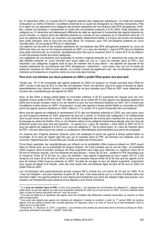 Au 31 décembre 2003, on compte 40,5 % d’agents relevant des catégories spécifiques : la moitié est assistant
d’éducation ou maître d’internat / surveillant d’externat et un quart est enseignant ou chercheur temporaire. Près
d’un agent sur dix appartient à la catégorie des emplois statutaires de non-titulaires des ÉPA dérogatoires. Enfin,
les « autres non-titulaires » représentent la moitié des non-titulaires présents à la fin 2003. Cette répartition par
catégorie au 31 décembre est relativement différente de celle se rapportant à l’ensemble des agents présents en
cours d’année. Le rapport entre les effectifs présents sur l’année et ceux présents au 31 décembre varie de 1,2
pour les adjoints de sécurité, qui s’avèrent une population relativement stable, à 2,9 pour les autres non-titulaires
sans grille indiciaire, dont le turn-over est plus élevé. En moyenne, pour 100 non-titulaires présents en cours
d’année 2003, 55 ont quitté la FPE au 31 décembre.
Les adjoints de sécurité et les emplois statutaires de non-titulaires des ÉPA dérogatoires présents au cours de
2003 sont dans six cas sur dix toujours présents en 2007. Le « taux de maintien6 » dans la FPE des non-titulaires
sans grille indiciaire est, en revanche, sensiblement plus bas que la moyenne (39,5 % contre 45,5 %) et inférieur
à celui de presque toutes les autres catégories.
Les catégories de non-titulaires pour lesquelles le nombre d’agents présents au 31 décembre est voisin de celui
des effectifs présents en cours d’année sont aussi celles qui ont un « taux de maintien dans la FPE » plus
important. Les catégories d’agents dont le taux de maintien est le plus élevé – les adjoints de sécurité et les
emplois statutaires de non-titulaires des ÉPA dérogatoires, notamment – sont aussi ceux qui ont la durée de
présence moyenne en 2003 la plus élevée. Le constat inverse est également vrai : les non-titulaires sans grille
indiciaire sont présents en moyenne moins de cinq mois dans l’année.

Plus d’un non-titulaire sur deux présents en 2003 a quitté l’État quatre ans plus tard

Tandis que 76 % de l’ensemble des agents présents en 2003 ont toujours un emploi principal dans l’État en
2007, ce taux n’est que de 45,5 % chez les non-titulaires. Parmi ces derniers, plus d’un quart a changé de statut,
essentiellement pour devenir titulaire. La probabilité de ne plus travailler pour l’État en 2007 varie nettement en
fonction des caractéristiques des agents en 2003.

Ainsi, le fait d’être à temps partiel faible ou incomplet (inférieur à 50 %) augmente les risques pour les non-
titulaires d’avoir quitté la FPE en 2007. En effet, moins de la moitié (45 %) des agents non titulaires présents en
2003 sont à temps complet, mais si l’on se restreint à ceux qui sont devenus titulaires en 2007, 62 % d’entre eux
travaillaient à plein temps en 2003. Inversement, la part des agents à temps partiel faible ou incomplet en 2003
parmi les agents devenus titulaires en 2007 s’élève à 11 % contre 19 % parmi l’ensemble des non-titulaires7.
Alors que les agents de catégorie A représentent 32 % des non-titulaires présents en 2003, leur part parmi ceux
qui sont toujours présents en 2007 augmente de plus de 4 points, à l’inverse des catégories C et indéterminée
dont la part recule de près de 4 points. L’écart entre les catégories est encore plus important en ce qui concerne
le passage au statut de titulaire. Plus un non-titulaire relève d’une catégorie hiérarchique élevée, plus son taux de
présence quatre ans plus tard est important : on passe d’un « taux de maintien » entre 2003 et 2007 de 52 %
pour les agents de catégorie A à 39 % pour ceux de catégorie C8. De la même façon, le « taux de maintien dans
la FPE » est plus élevé parmi les cadres ou professions intermédiaires administratives que parmi les employés.
On observe peu d’agents devenus titulaires parmi les employés et parmi les agents à temps partiel faible ou
incomplet. Si le sexe de l’agent agit très peu sur le maintien dans la FPE, les femmes non titulaires sont, en
revanche, légèrement plus concernées par l’accès au statut de fonctionnaire.
D’une façon générale, les caractéristiques qui influent sur la probabilité d’être toujours présent en 2007 jouent
dans le même sens sur la probabilité de devenir titulaire. Ce n’est toutefois pas le cas de l’âge : la probabilité
d’être toujours dans la fonction publique de l’État augmente avec l’âge pour atteindre un maximum entre 45 et
54 ans et diminuer ensuite. Les non-titulaires les plus jeunes – moins de 25 ans – quittent la FPE davantage que
la moyenne. Entre 25 et 34 ans, le « taux de maintien » des agents s’apparente au taux moyen (45 %). C’est
lorsqu’ils ont entre 35 et 44 ans en 2003, et dans une moindre mesure entre 45 et 54 ans que les agents ont le
plus de chance d’être toujours présents en 2007. Au-delà de cet âge, le taux de départ augmente, notamment
pour cause de départ à la retraite : près des trois quarts des non-titulaires âgés de plus de 60 ans en 2003 ont
quitté l’État en 2007.
Les non-titulaires sont particulièrement jeunes puisque 58 % d’entre eux ont moins de 35 ans en 2003. Si le
« taux de maintien » est plus important à partir de 35 ans, c’est aussi parce qu’il y a moins d’entrées dans ces
tranches d’âge9: les agents présents le sont depuis plus longtemps que dans les classes d’âge plus jeunes. Leur
situation est certainement plus pérenne et les départs y sont moins nombreux.

6
  Le « taux de maintien dans la FPE » d’une sous population – par exemple les non-titulaires de catégorie A – désigne dans
cette étude, la part des agents de cette sous-population présents en 2003 qui le sont encore en 2007. Le terme habituel utilisé
dans ce type de travaux est plutôt celui de « taux de survie ».
7
  Pour plus de détail sur la répartition des agents selon les modalités des différentes variables examinées, se reporter au Point
Stat correspondant.
8                                                                                                     er
  Une partie des départs des agents non titulaires de catégorie C résulte du transfert, à partir du 1 janvier 2006, de certains
agents vers les cadres d’emploi des conseils généraux et régionaux suite à la mise en œuvre de la décentralisation dans le
cadre de la loi d’août 2004.
9
  Idmachiche, S., Reynaud, D. (2011, à paraître) « Les entrées et les sorties de personnels dans la fonction publique de l’État :
premières estimations annuelles », DGAFP, Point Stat.



                                              Faits et chiffres 2010-2011                                                   165
 