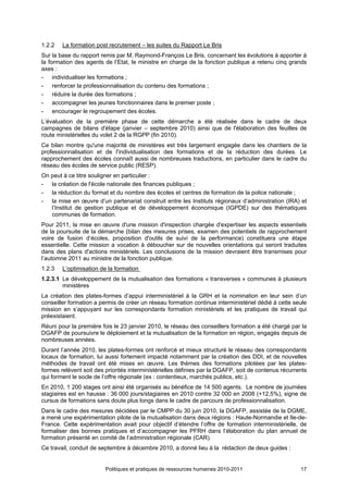 1.2.2   La formation post recrutement – les suites du Rapport Le Bris
Sur la base du rapport remis par M. Raymond-François Le Bris, concernant les évolutions à apporter à
la formation des agents de l’Etat, le ministre en charge de la fonction publique a retenu cinq grands
axes :
- individualiser les formations ;
- renforcer la professionnalisation du contenu des formations ;
- réduire la durée des formations ;
- accompagner les jeunes fonctionnaires dans le premier poste ;
- encourager le regroupement des écoles.
L’évaluation de la première phase de cette démarche a été réalisée dans le cadre de deux
campagnes de bilans d'étape (janvier – septembre 2010) ainsi que de l'élaboration des feuilles de
route ministérielles du volet 2 de la RGPP (fin 2010).
Ce bilan montre qu'une majorité de ministères est très largement engagée dans les chantiers de la
professionnalisation et de l'individualisation des formations et de la réduction des durées. Le
rapprochement des écoles connaît aussi de nombreuses traductions, en particulier dans le cadre du
réseau des écoles de service public (RESP).
On peut à ce titre souligner en particulier :
- la création de l'école nationale des finances publiques ;
- la réduction du format et du nombre des écoles et centres de formation de la police nationale ;
- la mise en œuvre d’un partenariat construit entre les Instituts régionaux d’administration (IRA) et
   l’Institut de gestion publique et de développement économique (IGPDE) sur des thématiques
   communes de formation.
Pour 2011, la mise en œuvre d'une mission d'inspection chargée d'expertiser les aspects essentiels
de la poursuite de la démarche (bilan des mesures prises, examen des potentiels de rapprochement
voire de fusion d’écoles, proposition d'outils de suivi de la performance) constituera une étape
essentielle. Cette mission a vocation à déboucher sur de nouvelles orientations qui seront traduites
dans des plans d'actions ministériels. Les conclusions de la mission devraient être transmises pour
l’automne 2011 au ministre de la fonction publique.
1.2.3   L’optimisation de la formation
1.2.3.1 Le développement de la mutualisation des formations « transverses » communes à plusieurs
        ministères
La création des plates-formes d’appui interministériel à la GRH et la nomination en leur sein d’un
conseiller formation a permis de créer un réseau formation continue interministériel dédié à cette seule
mission en s’appuyant sur les correspondants formation ministériels et les pratiques de travail qui
préexistaient.
Réuni pour la première fois le 23 janvier 2010, le réseau des conseillers formation a été chargé par la
DGAFP de poursuivre le déploiement et la mutualisation de la formation en région, engagés depuis de
nombreuses années.
Durant l’année 2010, les plates-formes ont renforcé et mieux structuré le réseau des correspondants
locaux de formation, lui aussi fortement impacté notamment par la création des DDI, et de nouvelles
méthodes de travail ont été mises en œuvre. Les thèmes des formations pilotées par les plates-
formes relèvent soit des priorités interministérielles définies par la DGAFP, soit de contenus récurrents
qui forment le socle de l’offre régionale (ex : contentieux, marchés publics, etc.).
En 2010, 1 200 stages ont ainsi été organisés au bénéfice de 14 500 agents. Le nombre de journées
stagiaires est en hausse : 36 000 jours/stagiaires en 2010 contre 32 000 en 2008 (+12,5%), signe de
cursus de formations sans doute plus longs dans le cadre de parcours de professionnalisation.
Dans le cadre des mesures décidées par le CMPP du 30 juin 2010, la DGAFP, assistée de la DGME,
a mené une expérimentation pilote de la mutualisation dans deux régions : Haute-Normandie et Ile-de-
France. Cette expérimentation avait pour objectif d’étendre l’offre de formation interministérielle, de
formaliser des bonnes pratiques et d’accompagner les PFRH dans l’élaboration du plan annuel de
formation présenté en comité de l’administration régionale (CAR).
Ce travail, conduit de septembre à décembre 2010, a donné lieu à la rédaction de deux guides :


                         Politiques et pratiques de ressources humaines 2010-2011                     17
 