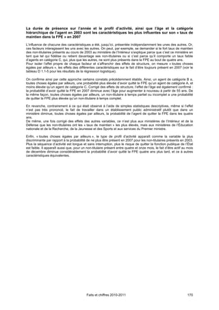La durée de présence sur l’année et le profil d’activité, ainsi que l’âge et la catégorie
hiérarchique de l’agent en 2003 sont les caractéristiques les plus influentes sur son « taux de
maintien dans la FPE » en 2007

L’influence de chacune des caractéristiques a été, jusqu’ici, présentée indépendamment les unes des autres. Or,
ces facteurs interagissent les uns avec les autres. On peut, par exemple, se demander si le fort taux de maintien
des non-titulaires présents au cours de 2003 au ministère de l’Intérieur s’explique parce que c’est ce ministère en
tant que tel qui fidélise ou retient davantage ses non-titulaires ou si c’est parce qu’il comporte un taux faible
d’agents en catégorie C, qui, plus que les autres, ne sont plus présents dans la FPE au bout de quatre ans.
Pour isoler l’effet propre de chaque facteur et s’affranchir des effets de structure, on mesure « toutes choses
égales par ailleurs », les effets des différentes caractéristiques sur le fait d’être toujours présent en 2007 (voir le
tableau D 1.1-5 pour les résultats de la régression logistique).

On confirme ainsi par cette approche certains constats précédemment établis. Ainsi, un agent de catégorie B a,
toutes choses égales par ailleurs, une probabilité plus élevée d’avoir quitté la FPE qu’un agent de catégorie A, et
moins élevée qu’un agent de catégorie C. Corrigé des effets de structure, l’effet de l’âge est également confirmé :
la probabilité d’avoir quitté la FPE en 2007 diminue avec l’âge pour augmenter à nouveau à partir de 55 ans. De
la même façon, toutes choses égales par ailleurs, un non-titulaire à temps partiel ou incomplet a une probabilité
de quitter la FPE plus élevée qu’un non-titulaire à temps complet.

En revanche, contrairement à ce qui était observé à l’aide de simples statistiques descriptives, même si l’effet
n’est pas très prononcé, le fait de travailler dans un établissement public administratif plutôt que dans un
ministère diminue, toutes choses égales par ailleurs, la probabilité de l’agent de quitter la FPE dans les quatre
ans.
De même, une fois corrigé des effets des autres variables, ce n’est plus aux ministères de l’Intérieur et de la
Défense que les non-titulaires ont les « taux de maintien » les plus élevés, mais aux ministères de l’Éducation
nationale et de la Recherche, de la Jeunesse et des Sports et aux services du Premier ministre.

Enfin, « toutes choses égales par ailleurs », le type de profil d’activité apparaît comme la variable la plus
discriminante par rapport à la probabilité de ne plus être présent en 2007 pour les non-titulaires présents en 2003.
Plus la séquence d’activité est longue et sans interruption, plus le risque de quitter la fonction publique de l’État
est faible. Il apparaît aussi que, pour un non-titulaire présent entre quatre et onze mois, le fait d’être actif au mois
de décembre diminue considérablement la probabilité d’avoir quitté la FPE quatre ans plus tard, et ce à autres
caractéristiques équivalentes.




                                           Faits et chiffres 2010-2011                                              170
 