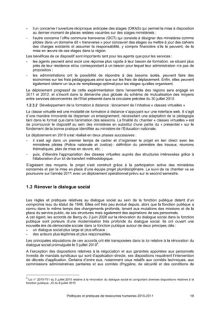 -   l’un concerne l’ouverture réciproque anticipée des stages (ORAS) qui permet la mise à disposition
    au dernier moment de places restées vacantes sur des stages ministériels ;
- l’autre concerne l’offre commune transverse (OCT) qui consiste à désigner des ministères comme
    pilotes dans un domaine dit « transverse » pour concevoir des stages ou mettre à jour des cahiers
    des charges existants et assumer la responsabilité, y compris financière s’ils le peuvent, de la
    mise en œuvre de ces stages dans la région.
Les bénéfices de ce dispositif sont importants tant pour les agents que pour les services :
- les agents peuvent ainsi avoir une réponse plus rapide à leur besoin de formation, se situant plus
    près de leur résidence et/ou correspondant à un besoin pour lequel leur administration n’a pas de
    proposition ;
- les administrations ont la possibilité de répondre à des besoins isolés, peuvent faire des
    économies sur les frais pédagogiques ainsi que sur les frais de déplacement. Enfin, elles peuvent
    également obtenir un taux de remplissage optimal pour les stages qu’elles organisent.
Le déploiement progressif de cette expérimentation dans l’ensemble des régions sera engagé en
2011 et 2012, et s’inscrit dans la démarche plus globale du schéma de mutualisation des moyens
entre services déconcentrés de l’Etat présenté dans la circulaire précitée du 30 juillet 2010.
1.2.3.2 Développement de la formation à distance : lancement de l’initiative « classes virtuelles »
La classe virtuelle est une modalité de formation à distance s’appuyant sur une interface web. Il s’agit
d’une manière innovante de dispenser un enseignement, nécessitant une adaptation de la pédagogie
tant dans le format que dans l’animation des sessions. La finalité du chantier « classes virtuelles » est
de promouvoir le dispositif au sein des ministères en substitut d’une partie du « présentiel » sur le
fondement de la bonne pratique identifiée au ministère de l’Education nationale.
Le déploiement en 2010 s’est réalisé en deux phases successives :
- il s’est agi dans un premier temps de cadrer et d’organiser le projet en lien direct avec les
    ministères pilotes (Police nationale et Justice) : définition du périmètre des travaux, réunions
    thématiques, plan de mise en œuvre, etc. ;
- puis, d’étendre l’appropriation des classes virtuelles auprès des structures intéressées grâce à
    l’élaboration d’un kit de transfert méthodologique.
S’agissant des moyens, le projet s’est construit grâce à la participation active des ministères
concernés et par la mise en place d’une équipe projet pluridisciplinaire. Le suivi de ce chantier va se
poursuivre sur l’année 2011 avec un déploiement opérationnel prévu sur le second semestre.


1.3 Rénover le dialogue social

Les règles et pratiques relatives au dialogue social au sein de la fonction publique datent d’un
compromis issu du statut de 1946. Elles ont très peu évolué depuis, alors que la fonction publique a
connu dans le même temps des changements profonds, tenant aux mutations des missions et de la
place du service public, de ses structures mais également des aspirations de ses personnels.
A cet égard, les accords de Bercy du 2 juin 2008 sur la rénovation du dialogue social dans la fonction
publique sont porteurs d’une modernisation très profonde du dialogue social. Ils ont ouvert une
nouvelle ère de démocratie sociale dans la fonction publique autour de deux principes clés :
- un dialogue social plus large et plus efficace ;
- des acteurs plus légitimes et plus responsables.
Les principales stipulations de ces accords ont été transposées dans la loi relative à la rénovation du
dialogue social promulguée le 5 juillet 20108.
A l’exception des dispositions relatives à la négociation et aux garanties apportées aux personnels
investis de mandats syndicaux qui sont d’application directe, ses dispositions requièrent l’intervention
de décrets d’application. Certains d’entre eux, notamment ceux relatifs aux comités techniques, aux
commissions administratives paritaires et aux comités d’hygiène, de sécurité et des conditions de


8
  Loi n° 2010-751 du 5 juillet 2010 relative à la rénovation du dialogue social et comportant diverses dispositions relatives à la
fonction publique, JO du 6 juillet 2010



                               Politiques et pratiques de ressources humaines 2010-2011                                        18
 