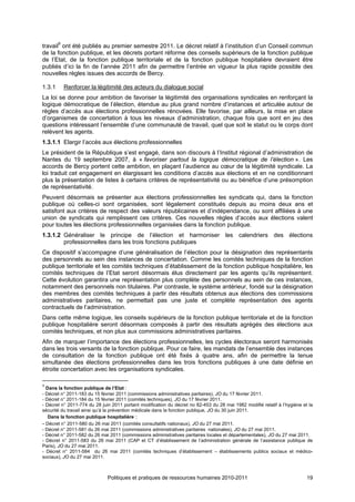 travail9 ont été publiés au premier semestre 2011. Le décret relatif à l’institution d’un Conseil commun
de la fonction publique, et les décrets portant réforme des conseils supérieurs de la fonction publique
de l’Etat, de la fonction publique territoriale et de la fonction publique hospitalière devraient être
publiés d’ici la fin de l’année 2011 afin de permettre l’entrée en vigueur la plus rapide possible des
nouvelles règles issues des accords de Bercy.

1.3.1     Renforcer la légitimité des acteurs du dialogue social
La loi se donne pour ambition de favoriser la légitimité des organisations syndicales en renforçant la
logique démocratique de l’élection, étendue au plus grand nombre d’instances et articulée autour de
règles d’accès aux élections professionnelles rénovées. Elle favorise, par ailleurs, la mise en place
d’organismes de concertation à tous les niveaux d’administration, chaque fois que sont en jeu des
questions intéressant l’ensemble d’une communauté de travail, quel que soit le statut ou le corps dont
relèvent les agents.
1.3.1.1 Elargir l’accès aux élections professionnelles
Le président de la République s’est engagé, dans son discours à l’Institut régional d’administration de
Nantes du 19 septembre 2007, à « favoriser partout la logique démocratique de l’élection ». Les
accords de Bercy portent cette ambition, en plaçant l’audience au cœur de la légitimité syndicale. La
loi traduit cet engagement en élargissant les conditions d’accès aux élections et en ne conditionnant
plus la présentation de listes à certains critères de représentativité ou au bénéfice d’une présomption
de représentativité.
Peuvent désormais se présenter aux élections professionnelles les syndicats qui, dans la fonction
publique où celles-ci sont organisées, sont légalement constitués depuis au moins deux ans et
satisfont aux critères de respect des valeurs républicaines et d’indépendance, ou sont affiliées à une
union de syndicats qui remplissent ces critères. Ces nouvelles règles d’accès aux élections valent
pour toutes les élections professionnelles organisées dans la fonction publique.
1.3.1.2 Généraliser le principe de l’élection et harmoniser les calendriers des élections
        professionnelles dans les trois fonctions publiques
Ce dispositif s’accompagne d’une généralisation de l’élection pour la désignation des représentants
des personnels au sein des instances de concertation. Comme les comités techniques de la fonction
publique territoriale et les comités techniques d’établissement de la fonction publique hospitalière, les
comités techniques de l’Etat seront désormais élus directement par les agents qu’ils représentent.
Cette évolution garantira une représentation plus complète des personnels au sein de ces instances,
notamment des personnels non titulaires. Par contraste, le système antérieur, fondé sur la désignation
des membres des comités techniques à partir des résultats obtenus aux élections des commissions
administratives paritaires, ne permettait pas une juste et complète représentation des agents
contractuels de l’administration.
Dans cette même logique, les conseils supérieurs de la fonction publique territoriale et de la fonction
publique hospitalière seront désormais composés à partir des résultats agrégés des élections aux
comités techniques, et non plus aux commissions administratives paritaires.
Afin de marquer l’importance des élections professionnelles, les cycles électoraux seront harmonisés
dans les trois versants de la fonction publique. Pour ce faire, les mandats de l’ensemble des instances
de consultation de la fonction publique ont été fixés à quatre ans, afin de permettre la tenue
simultanée des élections professionnelles dans les trois fonctions publiques à une date définie en
étroite concertation avec les organisations syndicales.

9
  Dans la fonction publique de l’Etat :
- Décret n° 2011-183 du 15 février 2011 (commissions administratives paritaires), JO du 17 février 2011.
- Décret n° 2011-184 du 15 février 2011 (comités techniques), JO du 17 février 2011.
- Décret n° 2011-774 du 28 juin 2011 portant modification du décret no 82-453 du 28 mai 1982 modifié relatif à l’hygiène et la
sécurité du travail ainsi qu’à la prévention médicale dans la fonction publique, JO du 30 juin 2011.
   Dans la fonction publique hospitalière :
- Décret n° 2011-580 du 26 mai 2011 (comités consultatifs nationaux), JO du 27 mai 2011.
- Décret n° 2011-581 du 26 mai 2011 (commissions administratives paritaires nationales), JO du 27 mai 2011.
- Décret n° 2011-582 du 26 mai 2011 (commissions administratives paritaires locales et départementales), JO du 27 mai 2011.
- Décret n° 2011-583 du 26 mai 2011 (CAP et CT d’établissement de l’administration générale de l’assistance publique de
Paris), JO du 27 mai 2011.
- Décret n° 2011-584 du 26 mai 2011 (comités techniques d’établissement – établissements publics sociaux et médico-
sociaux), JO du 27 mai 2011.



                              Politiques et pratiques de ressources humaines 2010-2011                                     19
 