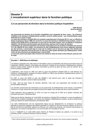 Dossier 2
L’encadrement supérieur dans la fonction publique

2.2 Les personnels de direction dans la fonction publique hospitalière

                                                                                                                    Odile Romain
                                                                                                                 Séverine Buisine
                                                                                                                                1
                                                                                                                            CNG

Les personnels de direction de la fonction hospitalière sont composés de deux corps – les directeurs
d’hôpital et les directeurs d'établissement sanitaire, social et médico-social – aux caractéristiques assez
distinctes d’un corps à l’autre.
Le corps des directeurs d'hôpital (DH) est composé majoritairement d’hommes (62 %), avec un effectif en
baisse progressive depuis 2008. En revanche, le corps des directeurs d'établissement sanitaire, social et
médico-social (D3S) tend à se féminiser au cours de ces dernières années, avec un effectif en croissance
régulière. Les femmes sont plus jeunes que les hommes, quel que soit le corps de directeur.
La répartition par grade fait apparaître une situation particulière pour les directeurs d'hôpital avec près de
70 % de l'effectif en hors classe. Les fonctions de chef d’établissement sont encore largement assurées
par des hommes. L'ancienneté dans le corps est en relation avec la structure par âge. Une densité plus
importante est observée chez les DH avec un ratio d'au moins quatre directeurs par établissement, contre
moins de deux directeurs par établissement, chez les D3S.
Le concours reste le principal mode d’entrée et la retraite le mode de sortie le plus fréquent, quel que soit
le corps.


Encadré 1 : Définitions et méthodes

Les tableaux présentés dans cette étude ont été établis à partir de l'exploitation des bases de données issues de
l'application GIDHES (Gestion informatisée des directeurs d’hôpital et des directeurs d’établissement sanitaire
social et médico-social), système de gestion informatisé qui permet de gérer les deux corps de direction de la
fonction publique hospitalière.

L’application a été conçue en 1992 pour gérer le corps des directeurs d’hôpital (DH) et a été étendue aux
directeurs d’établissements sanitaires et sociaux (DESS) en 1996 et aux directeurs d’établissements sociaux et
médico-sociaux (DESMS) en 2001.

En 2007, le corps des DESS et celui des DESMS a été fusionné pour créer le statut des Directeurs
d’établissement sanitaire, social et médico-social (D3S).

Il s’agit donc de deux bases de données distinctes, mais avec une organisation des données et des
fonctionnalités identiques.

Les données comprennent des informations sur les personnels, les établissements et les emplois, et permettent
d’assurer au niveau national les principales fonctions de la gestion des carrières des deux corps de direction.

Cette application servira également en 2010 à la prise en charge par le CNG de la gestion nationale des
directeurs des soins (1 000 personnes).

Régis par les décrets statutaires du 2 août 2005, les directeurs d’hôpital (DH) constituent un corps de catégorie A
de la fonction publique hospitalière, tout comme les directeurs d'établissement sanitaire, social et médico-social
(D3S) qui relèvent du décret statutaire du 26 décembre 2007.

Les chefs d’établissement sont les représentants légaux de leur établissement. Ils conduisent sa politique
générale et assurent le règlement des affaires générales de l’hôpital. En tant que directeurs adjoints, ils sont à la
tête de directions fonctionnelles relatives aux finances, aux ressources humaines, aux services économiques et
logistiques, aux travaux et équipements, à la communication et à la qualité du service.

La loi n° 2009-879 du 21 juillet 2009 portant réforme de l'hôpital et relative aux patients, à la santé et aux
territoires (HPST), conforte et renforce le rôle du directeur.


1
    Centre national de gestion des praticiens hospitaliers et des personnels de direction de la fonction publique hospitalière.



                                                  Faits et chiffres 2010-2011                                                     193
 