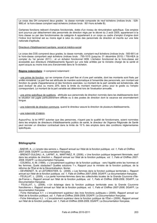 Le corps des DH comprend deux grades : la classe normale composée de neuf échelons (indices bruts : 528-
966) et la hors-classe comptant sept échelons (indices bruts : 801-hors échelle B).

Certaines fonctions relèvent d’emplois fonctionnels, dotés d'un niveau de rémunération spécifique. Ces emplois
sont pourvus par détachement des personnels de direction régis par le décret du 2 août 2005, appartenant à la
hors classe ou par des fonctionnaires de catégorie A appartenant à un corps ou cadre d’emploi d’origine dont
l’indice brut terminal est au moins égal à celui du corps des personnels de direction et inscrits sur une liste
nationale d'aptitude.

Directeurs d'établissement sanitaire, social et médico-social

Le corps des D3S comprend deux grades, la classe normale, comptant neuf échelons (indices bruts : 500-901) et
la hors-classe comportant sept échelons (indices bruts : 750-1015 (jusqu'au 31 décembre 2010) / 750-HEA (à
compter du 1er janvier 2011) ; et un échelon fonctionnel HEB. L'échelon fonctionnel de la hors-classe est
accessible aux directeurs d'établissements figurant sur une liste arrêtée par le ministre chargé de la santé et
ayant acquis au moins trois ans d'ancienneté dans le 7e échelon.

Régime indemnitaire : il comprend notamment :

- une prime de fonction, qui se compose d’une part fixe et d’une part variable, dont les montants sont fixés par
arrêté ministériel. La part fixe est attribuée de manière automatique à l’ensemble des personnels, son montant est
fonction du grade d'appartenance et des fonctions exercées. Le montant de la part variable est échelonnée, elle
peut évoluer de plus ou moins 20% dans la limite du montant maximum prévu pour le grade ou l’emploi
correspondant. Le montant de la part variable est déterminé lors de l’évaluation annuelle.

- une prime spécifique de sujétions, attribuée aux personnels de direction nommés dans les établissements dont
la situation est jugée particulièrement difficile ou à des postes de direction dont la vacance est anormalement
longue.

- une indemnité de direction commune, quand le directeur assure la direction de plusieurs établissements.

- une indemnité d’intérim.

Aujourd’hui, la loi HPST autorise que des personnes, n'ayant pas la qualité de fonctionnaire, soient nommées
dans les emplois de directeurs d'établissements publics de santé, le directeur de l’Agence Régionale de Santé
peut recruter un directeur contractuel dans la limite de 10 % des emplois dans des conditions réglementaires
spécifiques.




Bibliographie

- BAEHR, A. « L’emploi des seniors », Rapport annuel sur l'état de la fonction publique, vol. 1, Faits et Chiffres
2007-2008, DGAFP, La documentation française.
- BRENOT-OULDALI, A., LAPINT, A., MARTINEZ, R. (2008), « Une fonction publique largement féminisée, sauf
dans les emplois de direction », Rapport annuel sur l'état de la fonction publique, vol. 1, Faits et Chiffres 2007-
2008, DGAFP, La documentation française.
- COLMOU, A.-M. (1999), « L’encadrement supérieur de la fonction publique : vers l’égalité entre les hommes et
les femmes. Quels obstacles? Quelles solutions ? », Rapport pour le ministre de la fonction publique, de la
réforme de l'État et de la Décentralisation, février.
- DEVRIENDT, N. et LEFORESTIER, G. (2008), « Les femmes dans la fonction publique territoriale », Rapport
annuel sur l'état de la fonction publique, vol. 1, Faits et Chiffres 2007-2008, DGAFP, La documentation française.
- FEUILLAT, L. (2009), « La parité hommes-femmes dans les collectivités locales de la Grande Couronne d'Ile-
de-France », Rapport annuel sur l'état de la fonction publique, vol. 1, Faits et Chiffres 2008-2009, DGAFP, La
Documentation française.
- FEUILLAT, L. (2008), « Un éclairage dans la fonction publique territoriale avec la Grande Couronne
francilienne », Rapport annuel sur l'état de la fonction publique, vol. 1, Faits et Chiffres 2007-2008, DGAFP, La
documentation française.
- Fiche thématique 4.1: « L'encadrement supérieur des trois fonctions publiques » (2009), Rapport annuel sur
l'état de la fonction publique, vol. 1, Faits et Chiffres 2008-2009, DGAFP, La Documentation française.
- Fiche thématique 4.2 : « L'encadrement supérieur dans la fonction publique de l’État » (2009), Rapport annuel
sur l'état de la fonction publique, vol. 1, Faits et Chiffres 2008-2009, DGAFP, La Documentation française.



                                          Faits et chiffres 2010-2011                                          203
 