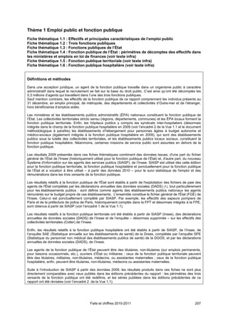 Thème 1 Emploi public et fonction publique
Fiche thématique 1.1 : Effectifs et principales caractéristiques de l’emploi public
Fiche thématique 1.2 : Trois fonctions publiques
Fiche thématique 1.3 : Fonctions publiques de l’État
Fiche thématique 1.4 : Fonction publique de l’État : périmètres de décomptes des effectifs dans
les ministères et emplois en loi de finances (voir texte infra)
Fiche thématique 1.5 : Fonction publique territoriale (voir texte infra)
Fiche thématique 1.6 : Fonction publique hospitalière (voir texte infra)


Définitions et méthodes

Dans une acception juridique, un agent de la fonction publique travaille dans un organisme public à caractère
administratif dans lequel le recrutement se fait sur la base du droit public. C’est ainsi qu’ont été décomptés les
5,3 millions d’agents qui travaillent dans l’une des trois fonctions publiques.
Sauf mention contraire, les effectifs de la fonction publique de ce rapport comprennent les individus présents au
31 décembre, en emploi principal, de métropole, des départements et collectivités d’Outre-mer et de l’étranger,
hors bénéficiaires d’emplois aidés.

Les ministères et les établissements publics administratifs (ÉPA) nationaux constituent la fonction publique de
l’État. Les collectivités territoriales stricto sensu (régions, départements, communes) et les ÉPA locaux forment la
fonction publique territoriale. Enfin, les hôpitaux publics y compris les syndicats inter-hospitaliers (désormais
intégrés dans le champ de la fonction publique hospitalière en 2009 (voir l’encadré 2 de la Vue 1.1 et le document
méthodologique à paraître) les établissements d’hébergement pour personnes âgées à budget autonome et
médico-sociaux (également intégrés à la fonction publique hospitalière en 2009), qui sont des établissements
publics sous la tutelle des collectivités territoriales, et les établissements publics locaux sociaux, constituent la
fonction publique hospitalière. Néanmoins, certaines missions de service public sont assurées en dehors de la
fonction publique.

Les résultats 2009 présentés dans ces fiches thématiques combinent des données issues, d'une part du fichier
général de l’État de l'Insee (historiquement utilisé pour la fonction publique de l’État) et, d'autre part, du nouveau
Système d'information sur les agents des services publics (SIASP), de l’Insee. SIASP est utilisé dès cette édition
pour la fonction publique territoriale, la fonction publique hospitalière et ponctuellement pour la fonction publique
de l’État et a vocation à être utilisé – à partir des données 2010 – pour le suivi statistique de l'emploi et des
rémunérations dans les trois versants de la fonction publique.

Les résultats relatifs à la fonction publique de l'État sont établis à partir de l'exploitation des fichiers de paie des
agents de l'État complétés par les déclarations annuelles des données sociales (DADS) (1), tout particulièrement
pour les établissements publics : sont définis comme agents des établissements publics nationaux les agents
rémunérés sur le budget propre de ces établissements. L'ensemble constitue le fichier général de l'État (FGE) de
l'Insee. Celui-ci est ponctuellement complété par SIASP. Par exemple, les effectifs des sapeurs pompiers de
Paris et de la préfecture de police de Paris, historiquement comptés dans la FPT et désormais intégrés à la FPE,
sont obtenus à partir de SIASP (voir l’encadré 1 de la Vue 1.1).

Les résultats relatifs à la fonction publique territoriale ont été établis à partir de SIASP (Insee), des déclarations
annuelles de données sociales (DADS) de l’Insee et de l’enquête – désormais supprimée – sur les effectifs des
collectivités territoriales (Colter) de l’Insee.

Enfin, les résultats relatifs à la fonction publique hospitalière ont été établis à partir de SIASP, de l’Insee, de
l’enquête SAE (Statistique annuelle sur les établissements de santé) de la Drees, complétée par l’enquête SPE
(Statistique du personnel non médical des établissements publics de santé) de la DGOS, et par les déclarations
annuelles de données sociales (DADS), de l’Insee.

Les agents de la fonction publique de l’État peuvent être des titulaires, non-titulaires (sur emplois permanents,
pour besoins occasionnels, etc.), ouvriers d’État ou militaires ; ceux de la fonction publique territoriale peuvent
être des titulaires, militaires, non-titulaires, médecins, ou assistantes maternelles ; ceux de la fonction publique
hospitalière, enfin, peuvent être titulaires, non-titulaires, médecins ou assistantes maternelles.

Suite à l’introduction de SIASP à partir des données 2009, les résultats produits dans ces fiches ne sont plus
directement comparables avec ceux publiés dans les éditions précédentes du rapport : les périmètres des trois
versants de la fonction publique ont été redéfinis, et les séries publiées dans les éditions précédentes de ce
rapport ont été révisées (voir l’encadré 2 de la Vue 1.1).




                                           Faits et chiffres 2010-2011                                              207
 